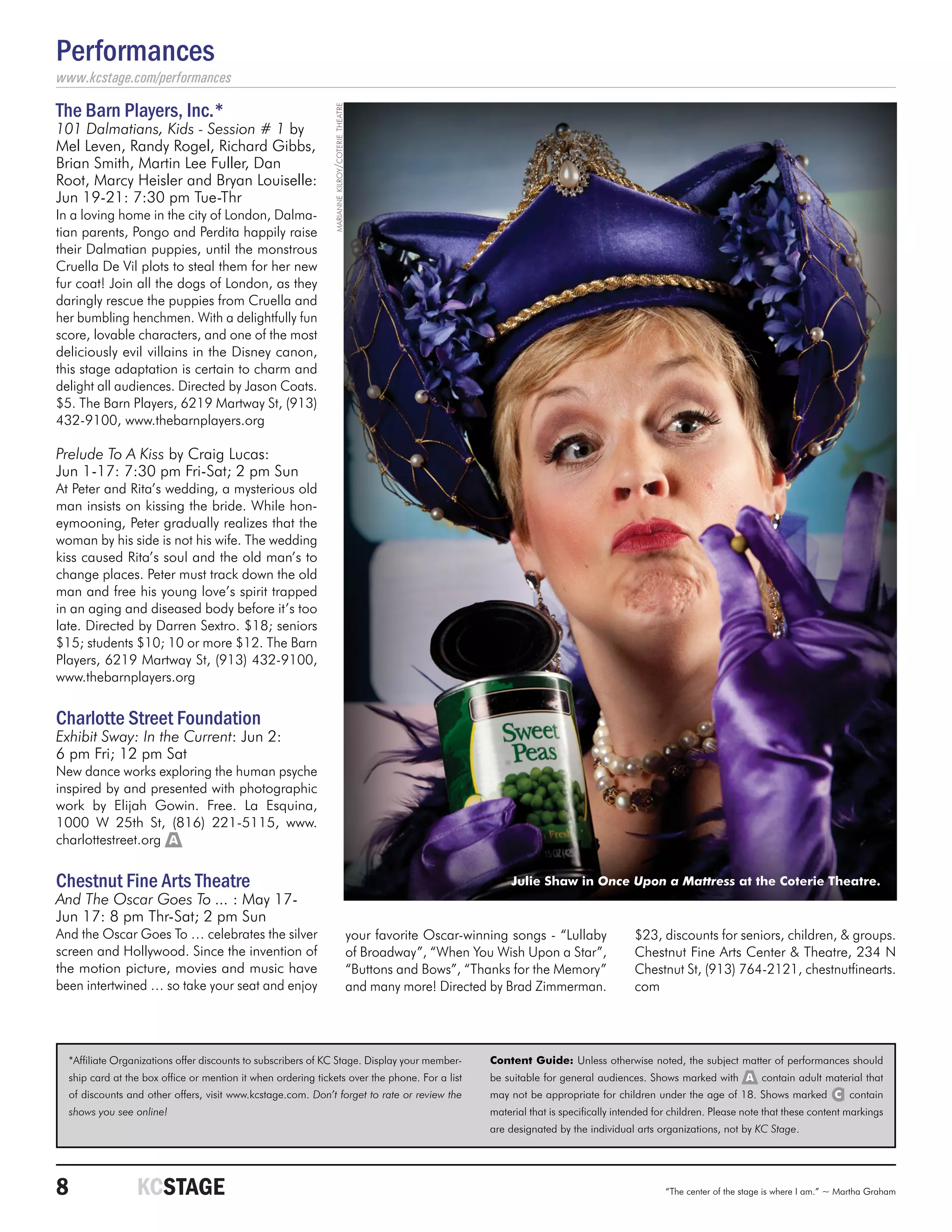 Performances
www.kcstage.com/performances

The Barn Players, Inc.*




                                                              marianne kilroy/coterie theatre
101 Dalmatians, Kids - Session # 1 by
Mel Leven, Randy Rogel, Richard Gibbs,
Brian Smith, Martin Lee Fuller, Dan
Root, Marcy Heisler and Bryan Louiselle:
Jun 19-21: 7:30 pm Tue-Thr
In a loving home in the city of London, Dalma-
tian parents, Pongo and Perdita happily raise
their Dalmatian puppies, until the monstrous
Cruella De Vil plots to steal them for her new
fur coat! Join all the dogs of London, as they
daringly rescue the puppies from Cruella and
her bumbling henchmen. With a delightfully fun
score, lovable characters, and one of the most
deliciously evil villains in the Disney canon,
this stage adaptation is certain to charm and
delight all audiences. Directed by Jason Coats.
$5. The Barn Players, 6219 Martway St, (913)
432-9100, www.thebarnplayers.org

Prelude To A Kiss by Craig Lucas:
Jun 1-17: 7:30 pm Fri-Sat; 2 pm Sun
At Peter and Rita’s wedding, a mysterious old
man insists on kissing the bride. While hon-
eymooning, Peter gradually realizes that the
woman by his side is not his wife. The wedding
kiss caused Rita’s soul and the old man’s to
change places. Peter must track down the old
man and free his young love’s spirit trapped
in an aging and diseased body before it’s too
late. Directed by Darren Sextro. $18; seniors
$15; students $10; 10 or more $12. The Barn
Players, 6219 Martway St, (913) 432-9100,
www.thebarnplayers.org


Charlotte Street Foundation
Exhibit Sway: In the Current: Jun 2:
6 pm Fri; 12 pm Sat
New dance works exploring the human psyche
inspired by and presented with photographic
work by Elijah Gowin. Free. La Esquina,
1000 W 25th St, (816) 221-5115, www.
charlottestreet.org A


Chestnut Fine Arts Theatre                                                                                                  Julie Shaw in Once Upon a Mattress at the Coterie Theatre.
And The Oscar Goes To ... : May 17-
Jun 17: 8 pm Thr-Sat; 2 pm Sun
And the Oscar Goes To … celebrates the silver                                                   your favorite Oscar-winning songs - “Lullaby             $23, discounts for seniors, children, & groups.
screen and Hollywood. Since the invention of                                                    of Broadway”, “When You Wish Upon a Star”,               Chestnut Fine Arts Center & Theatre, 234 N
the motion picture, movies and music have                                                       “Buttons and Bows”, “Thanks for the Memory”              Chestnut St, (913) 764-2121, chestnutfinearts.
been intertwined … so take your seat and enjoy                                                  and many more! Directed by Brad Zimmerman.               com




  *Affiliate Organizations offer discounts to subscribers of KC Stage. Display your member-                             Content Guide: Unless otherwise noted, the subject matter of performances should
  ship card at the box office or mention it when ordering tickets over the phone. For a list                            be suitable for general audiences. Shows marked with A contain adult material that
  of discounts and other offers, visit www.kcstage.com. Don’t forget to rate or review the                              may not be appropriate for children under the age of 18. Shows marked C contain
  shows you see online!                                                                                                 material that is specifically intended for children. Please note that these content markings
                                                                                                                        are designated by the individual arts organizations, not by KC Stage.




8	               KCSTAGE                                                                                                                                         “The center of the stage is where I am.” ~ Martha Graham
 