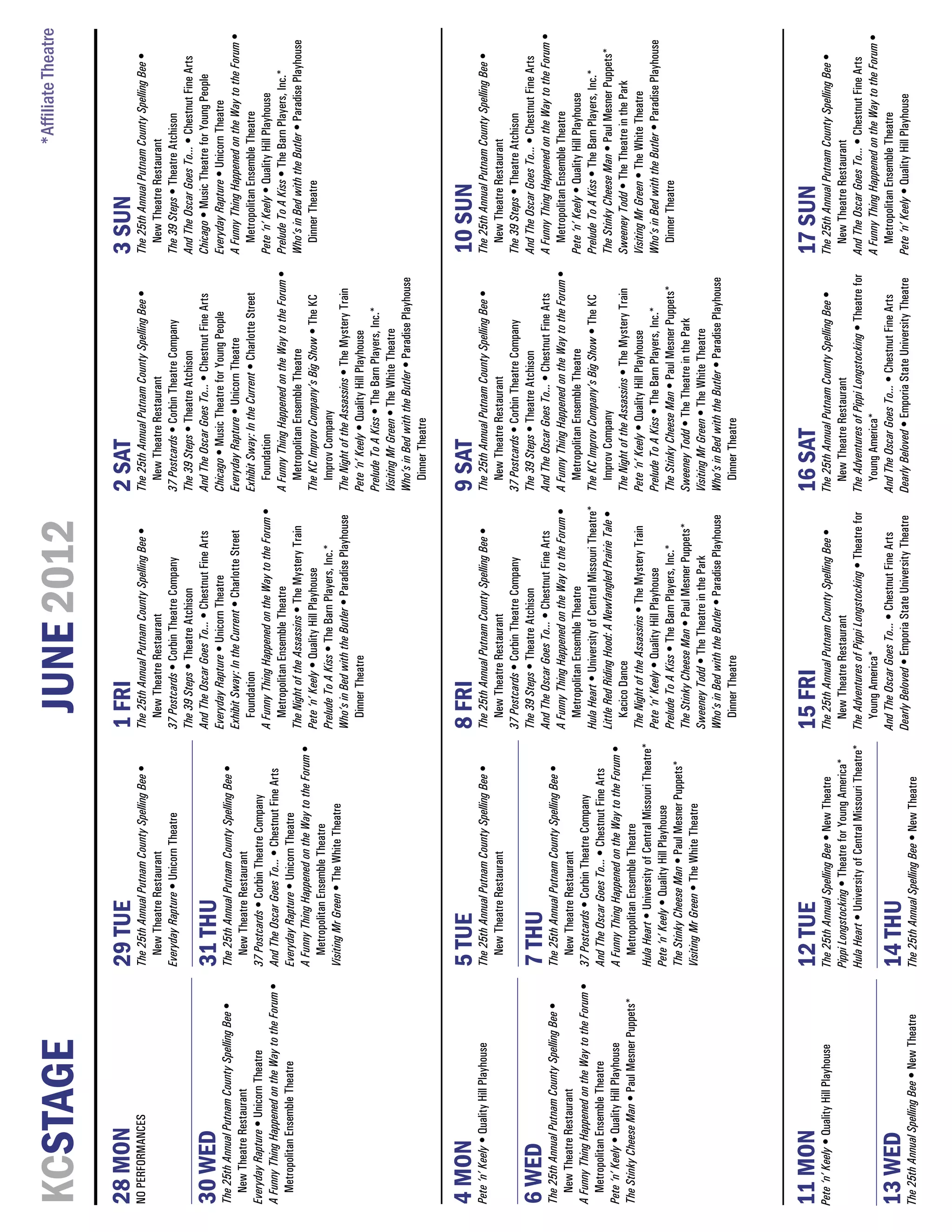 *Affiliate Theatre
KCSTAGE                                                                                                       JUNE 2012
28 MON                                             29 TUE                                                 1 FRI                                                  2 SAT                                                3 SUN
NO PERFORMANCES                                    The 25th Annual Putnam County Spelling Bee •           The 25th Annual Putnam County Spelling Bee •           The 25th Annual Putnam County Spelling Bee •         The 25th Annual Putnam County Spelling Bee •
                                                     New Theatre Restaurant                                 New Theatre Restaurant                                  New Theatre Restaurant                              New Theatre Restaurant
                                                   Everyday Rapture • Unicorn Theatre                     37 Postcards • Corbin Theatre Company                  37 Postcards • Corbin Theatre Company                The 39 Steps • Theatre Atchison
                                                                                                          The 39 Steps • Theatre Atchison                        The 39 Steps • Theatre Atchison                      And The Oscar Goes To... • Chestnut Fine Arts
                                                                                                          And The Oscar Goes To... • Chestnut Fine Arts          And The Oscar Goes To... • Chestnut Fine Arts        Chicago • Music Theatre for Young People
30 WED                                             31 THU                                                 Everyday Rapture • Unicorn Theatre                     Chicago • Music Theatre for Young People             Everyday Rapture • Unicorn Theatre
The 25th Annual Putnam County Spelling Bee •       The 25th Annual Putnam County Spelling Bee •
                                                                                                          Exhibit Sway: In the Current • Charlotte Street        Everyday Rapture • Unicorn Theatre                   A Funny Thing Happened on the Way to the Forum •
  New Theatre Restaurant                              New Theatre Restaurant
                                                                                                            Foundation                                           Exhibit Sway: In the Current • Charlotte Street        Metropolitan Ensemble Theatre
Everyday Rapture • Unicorn Theatre                 37 Postcards • Corbin Theatre Company
                                                                                                          A Funny Thing Happened on the Way to the Forum •          Foundation                                        Pete ‘n’ Keely • Quality Hill Playhouse
A Funny Thing Happened on the Way to the Forum •   And The Oscar Goes To... • Chestnut Fine Arts
                                                                                                            Metropolitan Ensemble Theatre                        A Funny Thing Happened on the Way to the Forum •     Prelude To A Kiss • The Barn Players, Inc.*
  Metropolitan Ensemble Theatre                    Everyday Rapture • Unicorn Theatre
                                                                                                          The Night of the Assassins • The Mystery Train            Metropolitan Ensemble Theatre                     Who’s in Bed with the Butler • Paradise Playhouse
                                                   A Funny Thing Happened on the Way to the Forum •
                                                                                                          Pete ‘n’ Keely • Quality Hill Playhouse                The KC Improv Company’s Big Show • The KC              Dinner Theatre
                                                      Metropolitan Ensemble Theatre
                                                                                                          Prelude To A Kiss • The Barn Players, Inc.*               Improv Company
                                                   Visiting Mr Green • The White Theatre
                                                                                                          Who’s in Bed with the Butler • Paradise Playhouse      The Night of the Assassins • The Mystery Train
                                                                                                            Dinner Theatre                                       Pete ‘n’ Keely • Quality Hill Playhouse
                                                                                                                                                                 Prelude To A Kiss • The Barn Players, Inc.*
                                                                                                                                                                 Visiting Mr Green • The White Theatre
                                                                                                                                                                 Who’s in Bed with the Butler • Paradise Playhouse
                                                                                                                                                                    Dinner Theatre


4 MON                                              5 TUE                                                  8 FRI                                                  9 SAT                                                10 SUN
Pete ‘n’ Keely • Quality Hill Playhouse            The 25th Annual Putnam County Spelling Bee •           The 25th Annual Putnam County Spelling Bee •           The 25th Annual Putnam County Spelling Bee •         The 25th Annual Putnam County Spelling Bee •
                                                     New Theatre Restaurant                                  New Theatre Restaurant                                 New Theatre Restaurant                               New Theatre Restaurant
                                                                                                          37 Postcards • Corbin Theatre Company                  37 Postcards • Corbin Theatre Company                The 39 Steps • Theatre Atchison
                                                                                                          The 39 Steps • Theatre Atchison                        The 39 Steps • Theatre Atchison                      And The Oscar Goes To... • Chestnut Fine Arts
6 WED                                              7 THU                                                  And The Oscar Goes To... • Chestnut Fine Arts          And The Oscar Goes To... • Chestnut Fine Arts        A Funny Thing Happened on the Way to the Forum •
The 25th Annual Putnam County Spelling Bee •       The 25th Annual Putnam County Spelling Bee •
                                                                                                          A Funny Thing Happened on the Way to the Forum •       A Funny Thing Happened on the Way to the Forum •        Metropolitan Ensemble Theatre
  New Theatre Restaurant                              New Theatre Restaurant
                                                                                                             Metropolitan Ensemble Theatre                          Metropolitan Ensemble Theatre                     Pete ‘n’ Keely • Quality Hill Playhouse
A Funny Thing Happened on the Way to the Forum •   37 Postcards • Corbin Theatre Company
                                                                                                          Hula Heart • University of Central Missouri Theatre*   The KC Improv Company’s Big Show • The KC            Prelude To A Kiss • The Barn Players, Inc.*
  Metropolitan Ensemble Theatre                    And The Oscar Goes To... • Chestnut Fine Arts
                                                                                                          Little Red Riding Hood: A Newfangled Prairie Tale •       Improv Company                                    The Stinky Cheese Man • Paul Mesner Puppets*
Pete ‘n’ Keely • Quality Hill Playhouse            A Funny Thing Happened on the Way to the Forum •
                                                                                                             Kacico Dance                                        The Night of the Assassins • The Mystery Train       Sweeney Todd • The Theatre in the Park
The Stinky Cheese Man • Paul Mesner Puppets*          Metropolitan Ensemble Theatre
                                                                                                          The Night of the Assassins • The Mystery Train         Pete ‘n’ Keely • Quality Hill Playhouse              Visiting Mr Green • The White Theatre
                                                   Hula Heart • University of Central Missouri Theatre*
                                                                                                          Pete ‘n’ Keely • Quality Hill Playhouse                Prelude To A Kiss • The Barn Players, Inc.*          Who’s in Bed with the Butler • Paradise Playhouse
                                                   Pete ‘n’ Keely • Quality Hill Playhouse
                                                                                                          Prelude To A Kiss • The Barn Players, Inc.*            The Stinky Cheese Man • Paul Mesner Puppets*            Dinner Theatre
                                                   The Stinky Cheese Man • Paul Mesner Puppets*
                                                                                                          The Stinky Cheese Man • Paul Mesner Puppets*           Sweeney Todd • The Theatre in the Park
                                                   Visiting Mr Green • The White Theatre
                                                                                                          Sweeney Todd • The Theatre in the Park                 Visiting Mr Green • The White Theatre
                                                                                                          Who’s in Bed with the Butler • Paradise Playhouse      Who’s in Bed with the Butler • Paradise Playhouse
                                                                                                             Dinner Theatre                                         Dinner Theatre




11 MON                                             12 TUE                                                 15 FRI                                                 16 SAT                                               17 SUN
Pete ‘n’ Keely • Quality Hill Playhouse            The 25th Annual Spelling Bee • New Theatre             The 25th Annual Putnam County Spelling Bee •           The 25th Annual Putnam County Spelling Bee •         The 25th Annual Putnam County Spelling Bee •
                                                   Pippi Longstocking • Theatre for Young America*          New Theatre Restaurant                                 New Theatre Restaurant                               New Theatre Restaurant
                                                   Hula Heart • University of Central Missouri Theatre*   The Adventures of Pippi Longstocking • Theatre for     The Adventures of Pippi Longstocking • Theatre for   And The Oscar Goes To... • Chestnut Fine Arts
                                                                                                            Young America*                                         Young America*                                     A Funny Thing Happened on the Way to the Forum •
                                                                                                          And The Oscar Goes To... • Chestnut Fine Arts          And The Oscar Goes To... • Chestnut Fine Arts          Metropolitan Ensemble Theatre
13 WED                                             14 THU                                                 Dearly Beloved • Emporia State University Theatre      Dearly Beloved • Emporia State University Theatre    Pete ‘n’ Keely • Quality Hill Playhouse
The 25th Annual Spelling Bee • New Theatre         The 25th Annual Spelling Bee • New Theatre
 