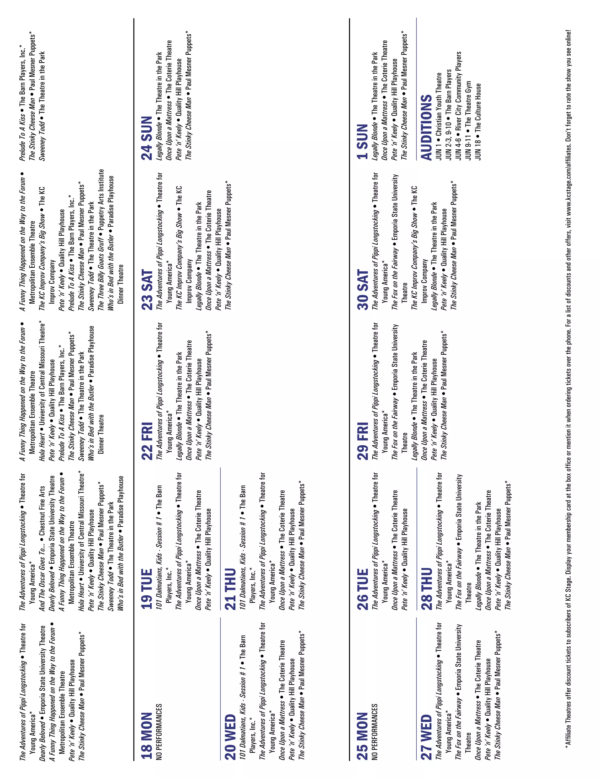 The Adventures of Pippi Longstocking • Theatre for         The Adventures of Pippi Longstocking • Theatre for           A Funny Thing Happened on the Way to the Forum •            A Funny Thing Happened on the Way to the Forum •             Prelude To A Kiss • The Barn Players, Inc.*
  Young America*                                             Young America*                                               Metropolitan Ensemble Theatre                               Metropolitan Ensemble Theatre                              The Stinky Cheese Man • Paul Mesner Puppets*
Dearly Beloved • Emporia State University Theatre          And The Oscar Goes To... • Chestnut Fine Arts                Hula Heart • University of Central Missouri Theatre*        The KC Improv Company’s Big Show • The KC                    Sweeney Todd • The Theatre in the Park
A Funny Thing Happened on the Way to the Forum •           Dearly Beloved • Emporia State University Theatre            Pete ‘n’ Keely • Quality Hill Playhouse                       Improv Company
  Metropolitan Ensemble Theatre                            A Funny Thing Happened on the Way to the Forum •             Prelude To A Kiss • The Barn Players, Inc.*                 Pete ‘n’ Keely • Quality Hill Playhouse
Pete ‘n’ Keely • Quality Hill Playhouse                      Metropolitan Ensemble Theatre                              The Stinky Cheese Man • Paul Mesner Puppets*                Prelude To A Kiss • The Barn Players, Inc.*
The Stinky Cheese Man • Paul Mesner Puppets*               Hula Heart • University of Central Missouri Theatre*         Sweeney Todd • The Theatre in the Park                      The Stinky Cheese Man • Paul Mesner Puppets*
                                                           Pete ‘n’ Keely • Quality Hill Playhouse                      Who’s in Bed with the Butler • Paradise Playhouse           Sweeney Todd • The Theatre in the Park
                                                           The Stinky Cheese Man • Paul Mesner Puppets*                   Dinner Theatre                                            The Three Billy Goats Gruff • Puppetry Arts Institute
                                                           Sweeney Todd • The Theatre in the Park                                                                                   Who’s in Bed with the Butler • Paradise Playhouse
                                                           Who’s in Bed with the Butler • Paradise Playhouse                                                                          Dinner Theatre


18 MON                                                     19 TUE                                                       22 FRI                                                       23 SAT                                                      24 SUN
NO PERFORMANCES                                            101 Dalmatians, Kids - Session # 1 • The Barn                The Adventures of Pippi Longstocking • Theatre for           The Adventures of Pippi Longstocking • Theatre for          Legally Blonde • The Theatre in the Park
                                                             Players, Inc.*                                               Young America*                                               Young America*                                            Once Upon a Mattress • The Coterie Theatre
                                                           The Adventures of Pippi Longstocking • Theatre for           Legally Blonde • The Theatre in the Park                     The KC Improv Company’s Big Show • The KC                   Pete ‘n’ Keely • Quality Hill Playhouse
                                                             Young America*                                             Once Upon a Mattress • The Coterie Theatre                     Improv Company                                            The Stinky Cheese Man • Paul Mesner Puppets*
                                                           Once Upon a Mattress • The Coterie Theatre                   Pete ‘n’ Keely • Quality Hill Playhouse                      Legally Blonde • The Theatre in the Park
                                                           Pete ‘n’ Keely • Quality Hill Playhouse                      The Stinky Cheese Man • Paul Mesner Puppets*                 Once Upon a Mattress • The Coterie Theatre
                                                                                                                                                                                     Pete ‘n’ Keely • Quality Hill Playhouse
                                                                                                                                                                                     The Stinky Cheese Man • Paul Mesner Puppets*
20 WED                                                     21 THU
101 Dalmatians, Kids - Session # 1 • The Barn              101 Dalmatians, Kids - Session # 1 • The Barn
  Players, Inc.*                                             Players, Inc.*
The Adventures of Pippi Longstocking • Theatre for         The Adventures of Pippi Longstocking • Theatre for
  Young America*                                             Young America*
Once Upon a Mattress • The Coterie Theatre                 Once Upon a Mattress • The Coterie Theatre
Pete ‘n’ Keely • Quality Hill Playhouse                    Pete ‘n’ Keely • Quality Hill Playhouse
The Stinky Cheese Man • Paul Mesner Puppets*               The Stinky Cheese Man • Paul Mesner Puppets*




25 MON                                                     26 TUE                                                       29 FRI                                                       30 SAT                                                      1 SUN
NO PERFORMANCES                                            The Adventures of Pippi Longstocking • Theatre for           The Adventures of Pippi Longstocking • Theatre for           The Adventures of Pippi Longstocking • Theatre for          Legally Blonde • The Theatre in the Park
                                                             Young America*                                               Young America*                                               Young America*                                            Once Upon a Mattress • The Coterie Theatre
                                                           Once Upon a Mattress • The Coterie Theatre                   The Fox on the Fairway • Emporia State University            The Fox on the Fairway • Emporia State University           Pete ‘n’ Keely • Quality Hill Playhouse
                                                           Pete ‘n’ Keely • Quality Hill Playhouse                        Theatre                                                      Theatre                                                   The Stinky Cheese Man • Paul Mesner Puppets*
                                                                                                                        Legally Blonde • The Theatre in the Park                     The KC Improv Company’s Big Show • The KC
                                                                                                                        Once Upon a Mattress • The Coterie Theatre                     Improv Company
27 WED                                                     28 THU                                                       Pete ‘n’ Keely • Quality Hill Playhouse                      Legally Blonde • The Theatre in the Park
                                                                                                                                                                                                                                                 AUDITIONS
The Adventures of Pippi Longstocking • Theatre for         The Adventures of Pippi Longstocking • Theatre for                                                                                                                                    JUN 1 • Christian Youth Theatre
                                                                                                                        The Stinky Cheese Man • Paul Mesner Puppets*                 Pete ‘n’ Keely • Quality Hill Playhouse
  Young America*                                             Young America*                                                                                                                                                                      JUN 2-3, 9-10 • The Barn Players
                                                                                                                                                                                     The Stinky Cheese Man • Paul Mesner Puppets*
The Fox on the Fairway • Emporia State University          The Fox on the Fairway • Emporia State University                                                                                                                                     JUN 4-6 • River City Community Players
  Theatre                                                    Theatre                                                                                                                                                                             JUN 9-11 • The Theatre Gym
Once Upon a Mattress • The Coterie Theatre                 Legally Blonde • The Theatre in the Park                                                                                                                                              JUN 18 • The Culture House
Pete ‘n’ Keely • Quality Hill Playhouse                    Once Upon a Mattress • The Coterie Theatre
The Stinky Cheese Man • Paul Mesner Puppets*               Pete ‘n’ Keely • Quality Hill Playhouse
                                                           The Stinky Cheese Man • Paul Mesner Puppets*




    *Affiliate Theatres offer discount tickets to subscribers of KC Stage. Display your membership card at the box office or mention it when ordering tickets over the phone. For a list of discounts and other offers, visit www.kcstage.com/affiliates. Don’t forget to rate the show you see online!
 