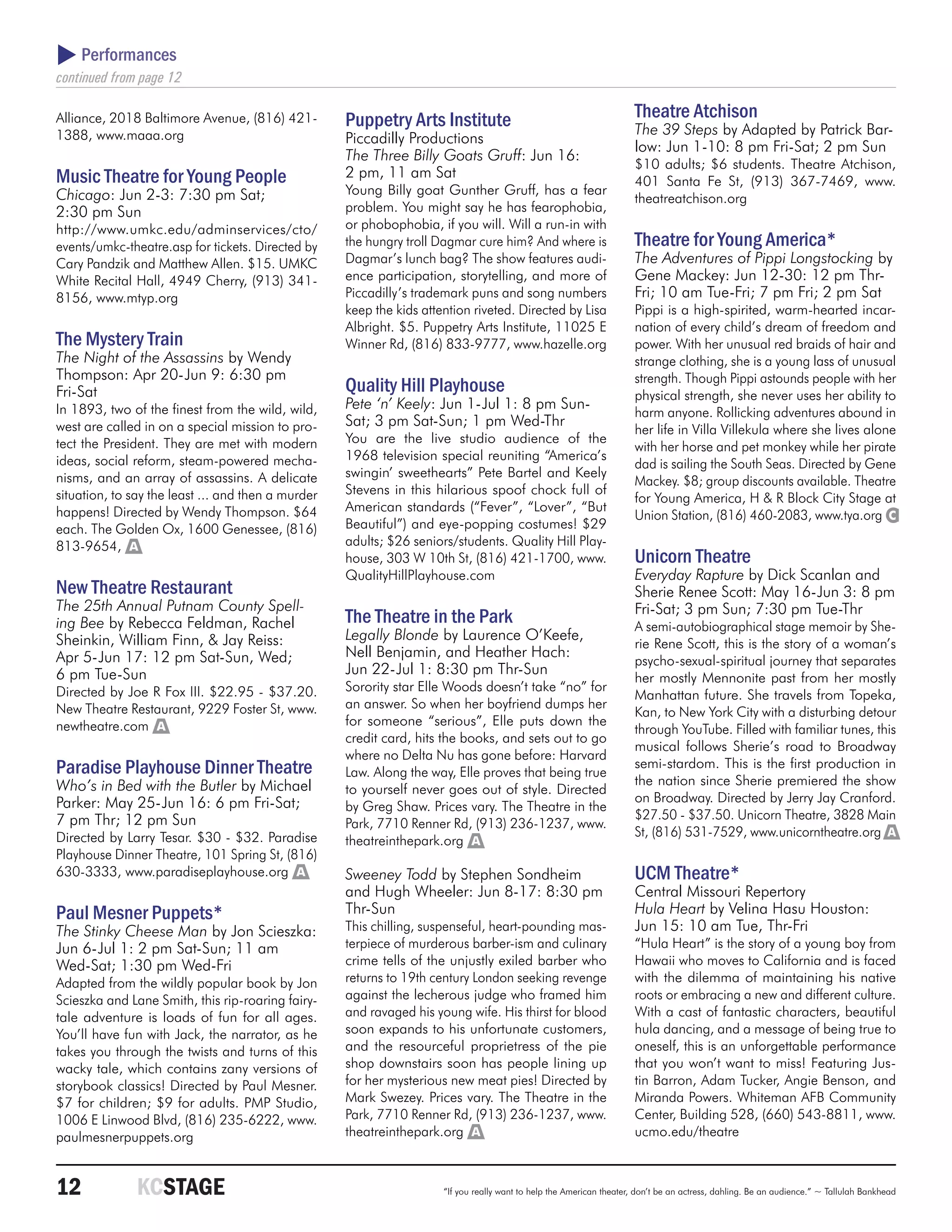  Performances
continued from page 12

Alliance, 2018 Baltimore Avenue, (816) 421-         Puppetry Arts Institute                                           Theatre Atchison
1388, www.maaa.org                                                                                                    The 39 Steps by Adapted by Patrick Bar-
                                                    Piccadilly Productions
                                                                                                                      low: Jun 1-10: 8 pm Fri-Sat; 2 pm Sun
                                                    The Three Billy Goats Gruff: Jun 16:
                                                                                                                      $10 adults; $6 students. Theatre Atchison,
Music Theatre for Young People                      2 pm, 11 am Sat
                                                                                                                      401 Santa Fe St, (913) 367-7469, www.
Chicago: Jun 2-3: 7:30 pm Sat;                      Young Billy goat Gunther Gruff, has a fear
                                                                                                                      theatreatchison.org
2:30 pm Sun                                         problem. You might say he has fearophobia,
http://www.umkc.edu/adminservices/cto/              or phobophobia, if you will. Will a run-in with
events/umkc-theatre.asp for tickets. Directed by    the hungry troll Dagmar cure him? And where is                    Theatre for Young America*
Cary Pandzik and Matthew Allen. $15. UMKC           Dagmar’s lunch bag? The show features audi-                       The Adventures of Pippi Longstocking by
White Recital Hall, 4949 Cherry, (913) 341-         ence participation, storytelling, and more of                     Gene Mackey: Jun 12-30: 12 pm Thr-
8156, www.mtyp.org                                  Piccadilly’s trademark puns and song numbers                      Fri; 10 am Tue-Fri; 7 pm Fri; 2 pm Sat
                                                    keep the kids attention riveted. Directed by Lisa                 Pippi is a high-spirited, warm-hearted incar-
                                                    Albright. $5. Puppetry Arts Institute, 11025 E                    nation of every child’s dream of freedom and
The Mystery Train                                   Winner Rd, (816) 833-9777, www.hazelle.org                        power. With her unusual red braids of hair and
The Night of the Assassins by Wendy                                                                                   strange clothing, she is a young lass of unusual
Thompson: Apr 20-Jun 9: 6:30 pm                                                                                       strength. Though Pippi astounds people with her
Fri-Sat                                             Quality Hill Playhouse                                            physical strength, she never uses her ability to
In 1893, two of the finest from the wild, wild,     Pete ‘n’ Keely: Jun 1-Jul 1: 8 pm Sun-
                                                                                                                      harm anyone. Rollicking adventures abound in
west are called in on a special mission to pro-     Sat; 3 pm Sat-Sun; 1 pm Wed-Thr
                                                                                                                      her life in Villa Villekula where she lives alone
tect the President. They are met with modern        You are the live studio audience of the
                                                                                                                      with her horse and pet monkey while her pirate
ideas, social reform, steam-powered mecha-          1968 television special reuniting “America’s
                                                                                                                      dad is sailing the South Seas. Directed by Gene
nisms, and an array of assassins. A delicate        swingin’ sweethearts” Pete Bartel and Keely
                                                                                                                      Mackey. $8; group discounts available. Theatre
situation, to say the least ... and then a murder   Stevens in this hilarious spoof chock full of
                                                                                                                      for Young America, H & R Block City Stage at
happens! Directed by Wendy Thompson. $64            American standards (“Fever”, “Lover”, “But
                                                                                                                      Union Station, (816) 460-2083, www.tya.org C
each. The Golden Ox, 1600 Genessee, (816)           Beautiful”) and eye-popping costumes! $29
813-9654, A                                         adults; $26 seniors/students. Quality Hill Play-
                                                    house, 303 W 10th St, (816) 421-1700, www.                        Unicorn Theatre
                                                    QualityHillPlayhouse.com                                          Everyday Rapture by Dick Scanlan and
New Theatre Restaurant                                                                                                Sherie Renee Scott: May 16-Jun 3: 8 pm
The 25th Annual Putnam County Spell-                                                                                  Fri-Sat; 3 pm Sun; 7:30 pm Tue-Thr
ing Bee by Rebecca Feldman, Rachel                  The Theatre in the Park                                           A semi-autobiographical stage memoir by She-
Sheinkin, William Finn, & Jay Reiss:                Legally Blonde by Laurence O’Keefe,
                                                                                                                      rie Rene Scott, this is the story of a woman’s
Apr 5-Jun 17: 12 pm Sat-Sun, Wed;                   Nell Benjamin, and Heather Hach:
                                                                                                                      psycho-sexual-spiritual journey that separates
6 pm Tue-Sun                                        Jun 22-Jul 1: 8:30 pm Thr-Sun
                                                                                                                      her mostly Mennonite past from her mostly
Directed by Joe R Fox III. $22.95 - $37.20.         Sorority star Elle Woods doesn’t take “no” for
                                                                                                                      Manhattan future. She travels from Topeka,
New Theatre Restaurant, 9229 Foster St, www.        an answer. So when her boyfriend dumps her
                                                                                                                      Kan, to New York City with a disturbing detour
newtheatre.com A                                    for someone “serious”, Elle puts down the
                                                                                                                      through YouTube. Filled with familiar tunes, this
                                                    credit card, hits the books, and sets out to go
                                                                                                                      musical follows Sherie’s road to Broadway
                                                    where no Delta Nu has gone before: Harvard
Paradise Playhouse Dinner Theatre                   Law. Along the way, Elle proves that being true
                                                                                                                      semi-stardom. This is the first production in
Who’s in Bed with the Butler by Michael                                                                               the nation since Sherie premiered the show
                                                    to yourself never goes out of style. Directed
Parker: May 25-Jun 16: 6 pm Fri-Sat;                                                                                  on Broadway. Directed by Jerry Jay Cranford.
                                                    by Greg Shaw. Prices vary. The Theatre in the
7 pm Thr; 12 pm Sun                                                                                                   $27.50 - $37.50. Unicorn Theatre, 3828 Main
                                                    Park, 7710 Renner Rd, (913) 236-1237, www.
Directed by Larry Tesar. $30 - $32. Paradise                                                                          St, (816) 531-7529, www.unicorntheatre.org A
                                                    theatreinthepark.org A
Playhouse Dinner Theatre, 101 Spring St, (816)
630-3333, www.paradiseplayhouse.org A               Sweeney Todd by Stephen Sondheim                                  UCM Theatre*
                                                    and Hugh Wheeler: Jun 8-17: 8:30 pm                               Central Missouri Repertory
Paul Mesner Puppets*                                Thr-Sun                                                           Hula Heart by Velina Hasu Houston:
The Stinky Cheese Man by Jon Scieszka:              This chilling, suspenseful, heart-pounding mas-                   Jun 15: 10 am Tue, Thr-Fri
Jun 6-Jul 1: 2 pm Sat-Sun; 11 am                    terpiece of murderous barber-ism and culinary                     “Hula Heart” is the story of a young boy from
Wed-Sat; 1:30 pm Wed-Fri                            crime tells of the unjustly exiled barber who                     Hawaii who moves to California and is faced
Adapted from the wildly popular book by Jon         returns to 19th century London seeking revenge                    with the dilemma of maintaining his native
Scieszka and Lane Smith, this rip-roaring fairy-    against the lecherous judge who framed him                        roots or embracing a new and different culture.
tale adventure is loads of fun for all ages.        and ravaged his young wife. His thirst for blood                  With a cast of fantastic characters, beautiful
You’ll have fun with Jack, the narrator, as he      soon expands to his unfortunate customers,                        hula dancing, and a message of being true to
takes you through the twists and turns of this      and the resourceful proprietress of the pie                       oneself, this is an unforgettable performance
wacky tale, which contains zany versions of         shop downstairs soon has people lining up                         that you won’t want to miss! Featuring Jus-
storybook classics! Directed by Paul Mesner.        for her mysterious new meat pies! Directed by                     tin Barron, Adam Tucker, Angie Benson, and
$7 for children; $9 for adults. PMP Studio,         Mark Swezey. Prices vary. The Theatre in the                      Miranda Powers. Whiteman AFB Community
1006 E Linwood Blvd, (816) 235-6222, www.           Park, 7710 Renner Rd, (913) 236-1237, www.                        Center, Building 528, (660) 543-8811, www.
paulmesnerpuppets.org                               theatreinthepark.org A                                            ucmo.edu/theatre



12	            KCSTAGE                                                “If you really want to help the American theater, don’t be an actress, dahling. Be an audience.” ~ Tallulah Bankhead
 