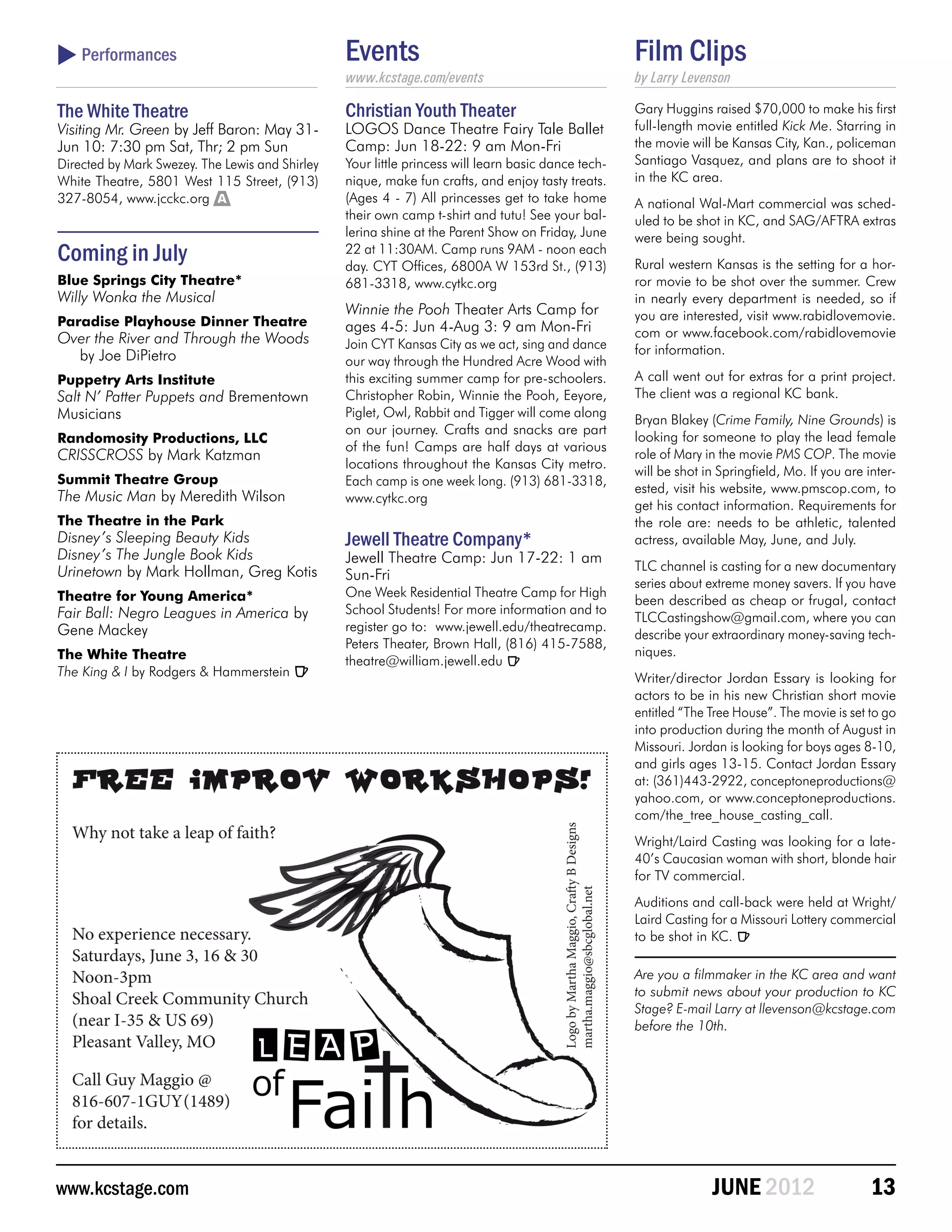  Performances                                   Events                                              Film Clips
                                                 www.kcstage.com/events                              by Larry Levenson

The White Theatre                                Christian Youth Theater                             Gary Huggins raised $70,000 to make his first
Visiting Mr. Green by Jeff Baron: May 31-        LOGOS Dance Theatre Fairy Tale Ballet               full-length movie entitled Kick Me. Starring in
Jun 10: 7:30 pm Sat, Thr; 2 pm Sun               Camp: Jun 18-22: 9 am Mon-Fri                       the movie will be Kansas City, Kan., policeman
Directed by Mark Swezey. The Lewis and Shirley   Your little princess will learn basic dance tech-   Santiago Vasquez, and plans are to shoot it
White Theatre, 5801 West 115 Street, (913)       nique, make fun crafts, and enjoy tasty treats.     in the KC area.
327-8054, www.jcckc.org A                        (Ages 4 - 7) All princesses get to take home        A national Wal-Mart commercial was sched-
                                                 their own camp t-shirt and tutu! See your bal-      uled to be shot in KC, and SAG/AFTRA extras
                                                 lerina shine at the Parent Show on Friday, June     were being sought.
Coming in July                                   22 at 11:30AM. Camp runs 9AM - noon each
                                                 day. CYT Offices, 6800A W 153rd St., (913)          Rural western Kansas is the setting for a hor-
Blue Springs City Theatre*                       681-3318, www.cytkc.org                             ror movie to be shot over the summer. Crew
Willy Wonka the Musical                                                                              in nearly every department is needed, so if
                                                 Winnie the Pooh Theater Arts Camp for               you are interested, visit www.rabidlovemovie.
Paradise Playhouse Dinner Theatre                ages 4-5: Jun 4-Aug 3: 9 am Mon-Fri
Over the River and Through the Woods                                                                 com or www.facebook.com/rabidlovemovie
                                                 Join CYT Kansas City as we act, sing and dance      for information.
  by Joe DiPietro                                our way through the Hundred Acre Wood with
Puppetry Arts Institute                          this exciting summer camp for pre-schoolers.        A call went out for extras for a print project.
Salt N’ Patter Puppets and Brementown            Christopher Robin, Winnie the Pooh, Eeyore,         The client was a regional KC bank.
Musicians                                        Piglet, Owl, Rabbit and Tigger will come along
                                                                                                     Bryan Blakey (Crime Family, Nine Grounds) is
                                                 on our journey. Crafts and snacks are part
Randomosity Productions, LLC                                                                         looking for someone to play the lead female
                                                 of the fun! Camps are half days at various
CRISSCROSS by Mark Katzman                                                                           role of Mary in the movie PMS COP. The movie
                                                 locations throughout the Kansas City metro.
                                                                                                     will be shot in Springfield, Mo. If you are inter-
Summit Theatre Group                             Each camp is one week long. (913) 681-3318,
                                                                                                     ested, visit his website, www.pmscop.com, to
The Music Man by Meredith Wilson                 www.cytkc.org
                                                                                                     get his contact information. Requirements for
The Theatre in the Park                                                                              the role are: needs to be athletic, talented
Disney’s Sleeping Beauty Kids                    Jewell Theatre Company*                             actress, available May, June, and July.
Disney’s The Jungle Book Kids                    Jewell Theatre Camp: Jun 17-22: 1 am
Urinetown by Mark Hollman, Greg Kotis                                                                TLC channel is casting for a new documentary
                                                 Sun-Fri
                                                                                                     series about extreme money savers. If you have
Theatre for Young America*                       One Week Residential Theatre Camp for High
                                                                                                     been described as cheap or frugal, contact
Fair Ball: Negro Leagues in America by           School Students! For more information and to
                                                                                                     TLCCastingshow@gmail.com, where you can
Gene Mackey                                      register go to: www.jewell.edu/theatrecamp.
                                                                                                     describe your extraordinary money-saving tech-
                                                 Peters Theater, Brown Hall, (816) 415-7588,
The White Theatre                                                                                    niques.
                                                 theatre@william.jewell.edu R
The King & I by Rodgers & Hammerstein R                                                              Writer/director Jordan Essary is looking for
                                                                                                     actors to be in his new Christian short movie
                                                                                                     entitled “The Tree House”. The movie is set to go
                                                                                                     into production during the month of August in
                                                                                                     Missouri. Jordan is looking for boys ages 8-10,
                                                                                                     and girls ages 13-15. Contact Jordan Essary
                                                                                                     at: (361)443-2922, conceptoneproductions@
                                                                                                     yahoo.com, or www.conceptoneproductions.
                                                                                                     com/the_tree_house_casting_call.
                                                                                                     Wright/Laird Casting was looking for a late-
                                                                                                     40’s Caucasian woman with short, blonde hair
                                                                                                     for TV commercial.
                                                                                                     Auditions and call-back were held at Wright/
                                                                                                     Laird Casting for a Missouri Lottery commercial
                                                                                                     to be shot in KC. R

                                                                                                     Are you a filmmaker in the KC area and want
                                                                                                     to submit news about your production to KC
                                                                                                     Stage? E-mail Larry at llevenson@kcstage.com
                                                                                                     before the 10th.




www.kcstage.com                                                                                                    JUNE 2012                      13
 