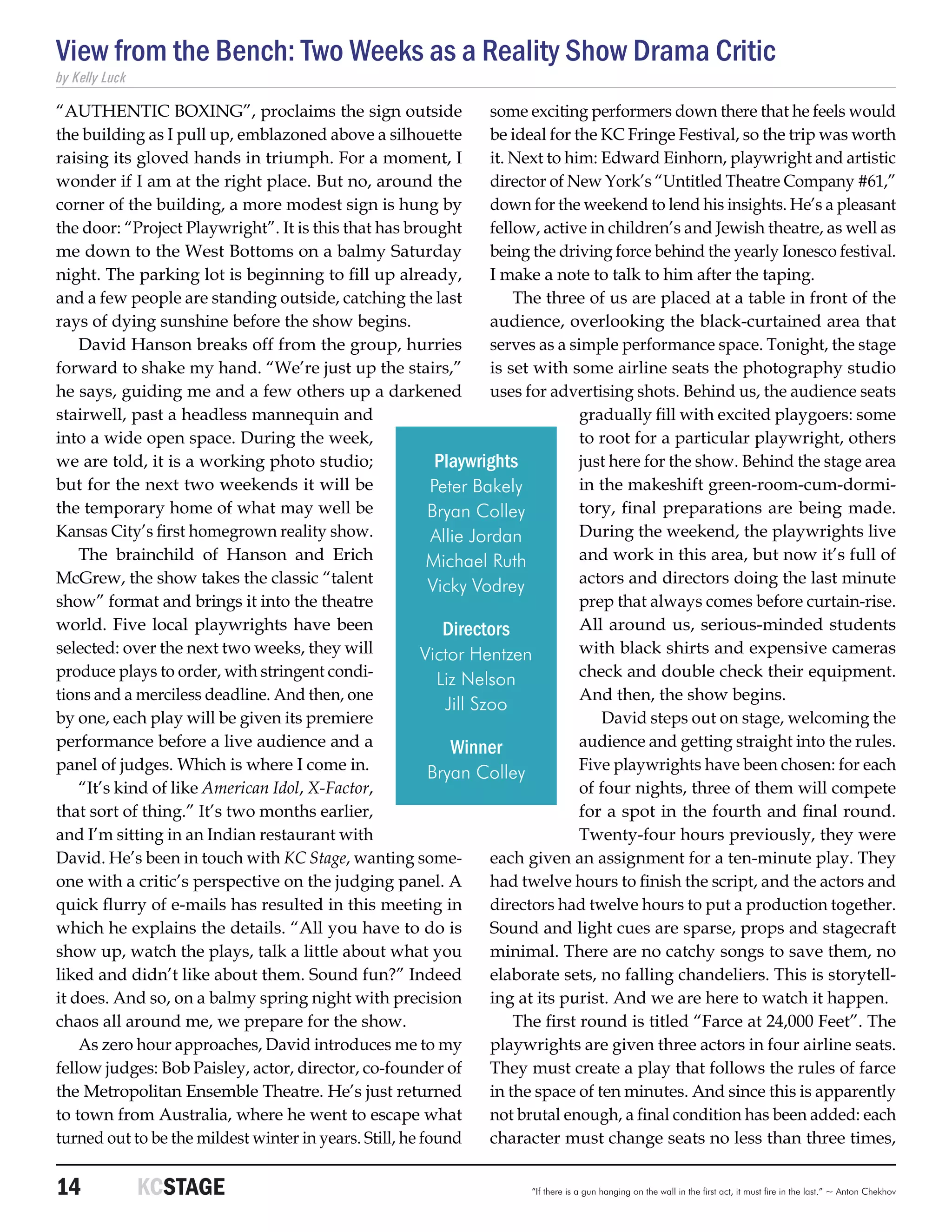 View from the Bench: Two Weeks as a Reality Show Drama Critic
by Kelly Luck

“AUTHENTIC BOXING”, proclaims the sign outside                     some exciting performers down there that he feels would
the building as I pull up, emblazoned above a silhouette           be ideal for the KC Fringe Festival, so the trip was worth
raising its gloved hands in triumph. For a moment, I               it. Next to him: Edward Einhorn, playwright and artistic
wonder if I am at the right place. But no, around the              director of New York’s “Untitled Theatre Company #61,”
corner of the building, a more modest sign is hung by              down for the weekend to lend his insights. He’s a pleasant
the door: “Project Playwright”. It is this that has brought        fellow, active in children’s and Jewish theatre, as well as
me down to the West Bottoms on a balmy Saturday                    being the driving force behind the yearly Ionesco festival.
night. The parking lot is beginning to fill up already,            I make a note to talk to him after the taping.
and a few people are standing outside, catching the last               The three of us are placed at a table in front of the
rays of dying sunshine before the show begins.                     audience, overlooking the black-curtained area that
    David Hanson breaks off from the group, hurries                serves as a simple performance space. Tonight, the stage
forward to shake my hand. “We’re just up the stairs,”              is set with some airline seats the photography studio
he says, guiding me and a few others up a darkened                 uses for advertising shots. Behind us, the audience seats
stairwell, past a headless mannequin and                                         gradually fill with excited playgoers: some
into a wide open space. During the week,                                         to root for a particular playwright, others
we are told, it is a working photo studio;                 Playwrights           just here for the show. Behind the stage area
but for the next two weekends it will be                  Peter Bakely           in the makeshift green-room-cum-dormi-
the temporary home of what may well be                   Bryan Colley            tory, final preparations are being made.
Kansas City’s first homegrown reality show.               Allie Jordan           During the weekend, the playwrights live
    The brainchild of Hanson and Erich                   Michael Ruth            and work in this area, but now it’s full of
McGrew, the show takes the classic “talent               Vicky Vodrey            actors and directors doing the last minute
show” format and brings it into the theatre                                      prep that always comes before curtain-rise.
world. Five local playwrights have been                     Directors            All around us, serious-minded students
selected: over the next two weeks, they will            Victor Hentzen           with black shirts and expensive cameras
produce plays to order, with stringent condi-              Liz Nelson            check and double check their equipment.
tions and a merciless deadline. And then, one                                    And then, the show begins.
                                                            Jill Szoo
by one, each play will be given its premiere                                        David steps out on stage, welcoming the
performance before a live audience and a                     Winner              audience and getting straight into the rules.
panel of judges. Which is where I come in.               Bryan Colley            Five playwrights have been chosen: for each
    “It’s kind of like American Idol, X-Factor,                                  of four nights, three of them will compete
that sort of thing.” It’s two months earlier,                                    for a spot in the fourth and final round.
and I’m sitting in an Indian restaurant with                                     Twenty-four hours previously, they were
David. He’s been in touch with KC Stage, wanting some-             each given an assignment for a ten-minute play. They
one with a critic’s perspective on the judging panel. A            had twelve hours to finish the script, and the actors and
quick flurry of e-mails has resulted in this meeting in            directors had twelve hours to put a production together.
which he explains the details. “All you have to do is              Sound and light cues are sparse, props and stagecraft
show up, watch the plays, talk a little about what you             minimal. There are no catchy songs to save them, no
liked and didn’t like about them. Sound fun?” Indeed               elaborate sets, no falling chandeliers. This is storytell-
it does. And so, on a balmy spring night with precision            ing at its purist. And we are here to watch it happen.
chaos all around me, we prepare for the show.                          The first round is titled “Farce at 24,000 Feet”. The
    As zero hour approaches, David introduces me to my             playwrights are given three actors in four airline seats.
fellow judges: Bob Paisley, actor, director, co-founder of         They must create a play that follows the rules of farce
the Metropolitan Ensemble Theatre. He’s just returned              in the space of ten minutes. And since this is apparently
to town from Australia, where he went to escape what               not brutal enough, a final condition has been added: each
turned out to be the mildest winter in years. Still, he found      character must change seats no less than three times,


14	             KCSTAGE                                                “If there is a gun hanging on the wall in the first act, it must fire in the last.” ~ Anton Chekhov
 