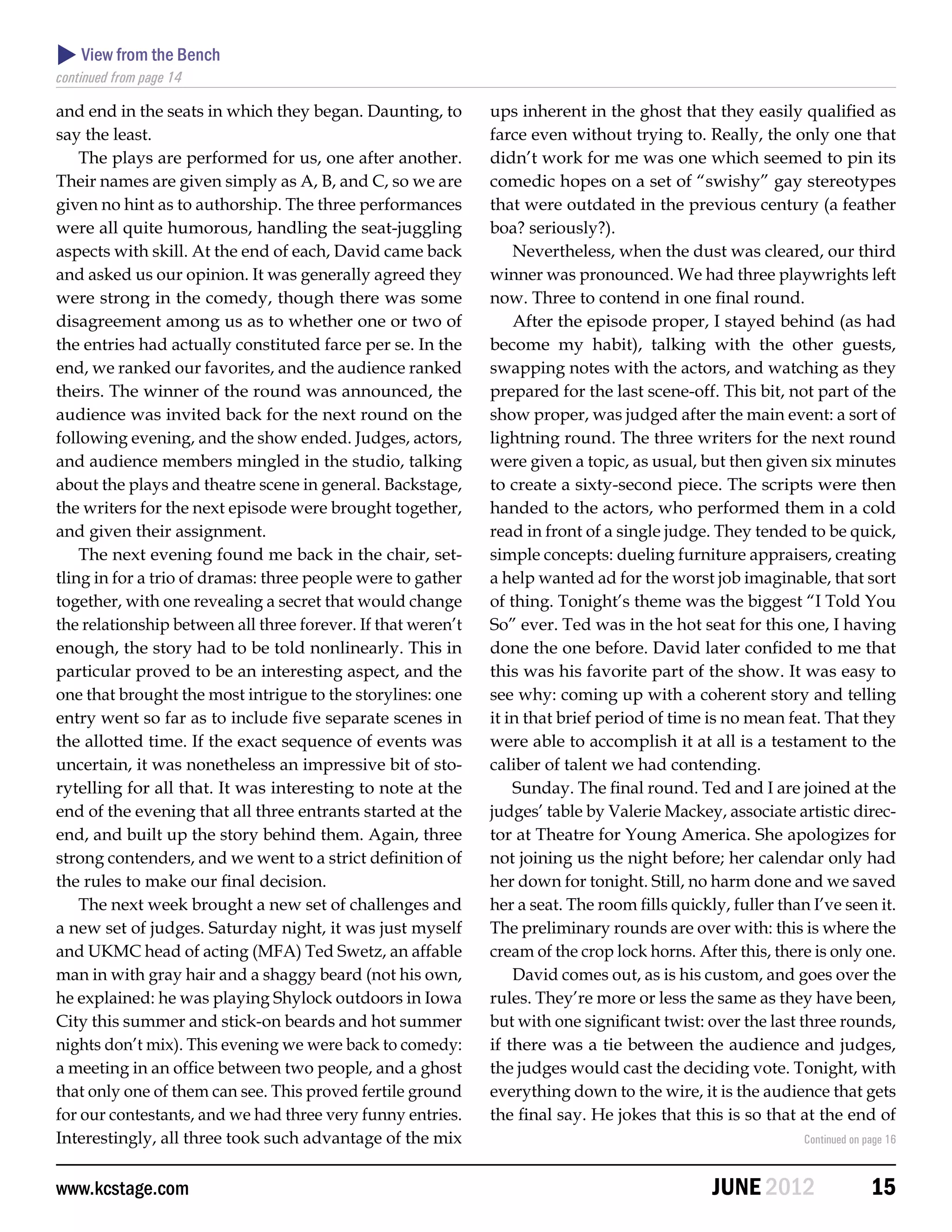 View from the Bench
continued from page 14

and end in the seats in which they began. Daunting, to        ups inherent in the ghost that they easily qualified as
say the least.                                                farce even without trying to. Really, the only one that
    The plays are performed for us, one after another.        didn’t work for me was one which seemed to pin its
Their names are given simply as A, B, and C, so we are        comedic hopes on a set of “swishy” gay stereotypes
given no hint as to authorship. The three performances        that were outdated in the previous century (a feather
were all quite humorous, handling the seat-juggling           boa? seriously?).
aspects with skill. At the end of each, David came back           Nevertheless, when the dust was cleared, our third
and asked us our opinion. It was generally agreed they        winner was pronounced. We had three playwrights left
were strong in the comedy, though there was some              now. Three to contend in one final round.
disagreement among us as to whether one or two of                 After the episode proper, I stayed behind (as had
the entries had actually constituted farce per se. In the     become my habit), talking with the other guests,
end, we ranked our favorites, and the audience ranked         swapping notes with the actors, and watching as they
theirs. The winner of the round was announced, the            prepared for the last scene-off. This bit, not part of the
audience was invited back for the next round on the           show proper, was judged after the main event: a sort of
following evening, and the show ended. Judges, actors,        lightning round. The three writers for the next round
and audience members mingled in the studio, talking           were given a topic, as usual, but then given six minutes
about the plays and theatre scene in general. Backstage,      to create a sixty-second piece. The scripts were then
the writers for the next episode were brought together,       handed to the actors, who performed them in a cold
and given their assignment.                                   read in front of a single judge. They tended to be quick,
    The next evening found me back in the chair, set-         simple concepts: dueling furniture appraisers, creating
tling in for a trio of dramas: three people were to gather    a help wanted ad for the worst job imaginable, that sort
together, with one revealing a secret that would change       of thing. Tonight’s theme was the biggest “I Told You
the relationship between all three forever. If that weren’t   So” ever. Ted was in the hot seat for this one, I having
enough, the story had to be told nonlinearly. This in         done the one before. David later confided to me that
particular proved to be an interesting aspect, and the        this was his favorite part of the show. It was easy to
one that brought the most intrigue to the storylines: one     see why: coming up with a coherent story and telling
entry went so far as to include five separate scenes in       it in that brief period of time is no mean feat. That they
the allotted time. If the exact sequence of events was        were able to accomplish it at all is a testament to the
uncertain, it was nonetheless an impressive bit of sto-       caliber of talent we had contending.
rytelling for all that. It was interesting to note at the         Sunday. The final round. Ted and I are joined at the
end of the evening that all three entrants started at the     judges’ table by Valerie Mackey, associate artistic direc-
end, and built up the story behind them. Again, three         tor at Theatre for Young America. She apologizes for
strong contenders, and we went to a strict definition of      not joining us the night before; her calendar only had
the rules to make our final decision.                         her down for tonight. Still, no harm done and we saved
    The next week brought a new set of challenges and         her a seat. The room fills quickly, fuller than I’ve seen it.
a new set of judges. Saturday night, it was just myself       The preliminary rounds are over with: this is where the
and UKMC head of acting (MFA) Ted Swetz, an affable           cream of the crop lock horns. After this, there is only one.
man in with gray hair and a shaggy beard (not his own,            David comes out, as is his custom, and goes over the
he explained: he was playing Shylock outdoors in Iowa         rules. They’re more or less the same as they have been,
City this summer and stick-on beards and hot summer           but with one significant twist: over the last three rounds,
nights don’t mix). This evening we were back to comedy:       if there was a tie between the audience and judges,
a meeting in an office between two people, and a ghost        the judges would cast the deciding vote. Tonight, with
that only one of them can see. This proved fertile ground     everything down to the wire, it is the audience that gets
for our contestants, and we had three very funny entries.     the final say. He jokes that this is so that at the end of
Interestingly, all three took such advantage of the mix                                                      Continued on page 16



www.kcstage.com                                                                                JUNE 2012                   15
 