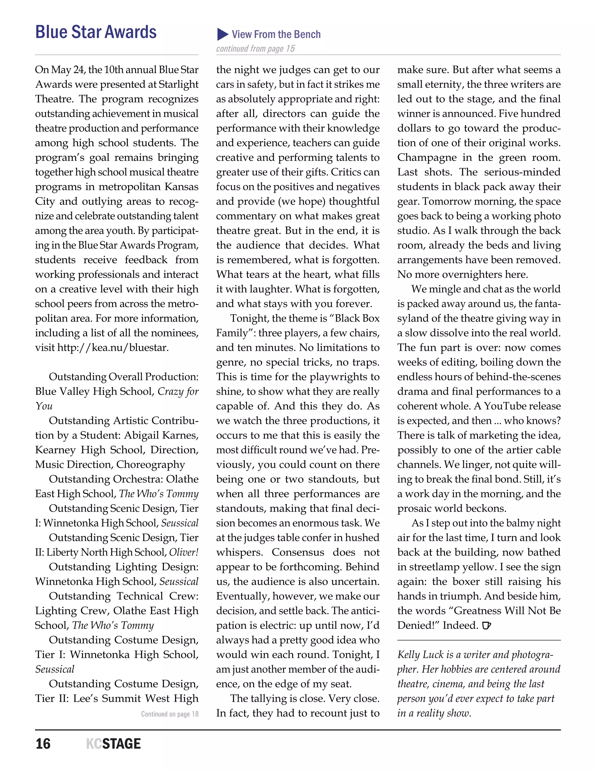 Blue Star Awards                                View From the Bench
                                               continued from page 15

On May 24, the 10th annual Blue Star           the night we judges can get to our          make sure. But after what seems a
Awards were presented at Starlight             cars in safety, but in fact it strikes me   small eternity, the three writers are
Theatre. The program recognizes                as absolutely appropriate and right:        led out to the stage, and the final
outstanding achievement in musical             after all, directors can guide the          winner is announced. Five hundred
theatre production and performance             performance with their knowledge            dollars to go toward the produc-
among high school students. The                and experience, teachers can guide          tion of one of their original works.
program’s goal remains bringing                creative and performing talents to          Champagne in the green room.
together high school musical theatre           greater use of their gifts. Critics can     Last shots. The serious-minded
programs in metropolitan Kansas                focus on the positives and negatives        students in black pack away their
City and outlying areas to recog-              and provide (we hope) thoughtful            gear. Tomorrow morning, the space
nize and celebrate outstanding talent          commentary on what makes great              goes back to being a working photo
among the area youth. By participat-           theatre great. But in the end, it is        studio. As I walk through the back
ing in the Blue Star Awards Program,           the audience that decides. What             room, already the beds and living
students receive feedback from                 is remembered, what is forgotten.           arrangements have been removed.
working professionals and interact             What tears at the heart, what fills         No more overnighters here.
on a creative level with their high            it with laughter. What is forgotten,            We mingle and chat as the world
school peers from across the metro-            and what stays with you forever.            is packed away around us, the fanta-
politan area. For more information,                Tonight, the theme is “Black Box        syland of the theatre giving way in
including a list of all the nominees,          Family”: three players, a few chairs,       a slow dissolve into the real world.
visit http://kea.nu/bluestar.                  and ten minutes. No limitations to          The fun part is over: now comes
                                               genre, no special tricks, no traps.         weeks of editing, boiling down the
    Outstanding Overall Production:            This is time for the playwrights to         endless hours of behind-the-scenes
Blue Valley High School, Crazy for             shine, to show what they are really         drama and final performances to a
You                                            capable of. And this they do. As            coherent whole. A YouTube release
    Outstanding Artistic Contribu-             we watch the three productions, it          is expected, and then ... who knows?
tion by a Student: Abigail Karnes,             occurs to me that this is easily the        There is talk of marketing the idea,
Kearney High School, Direction,                most difficult round we’ve had. Pre-        possibly to one of the artier cable
Music Direction, Choreography                  viously, you could count on there           channels. We linger, not quite will-
    Outstanding Orchestra: Olathe              being one or two standouts, but             ing to break the final bond. Still, it’s
East High School, The Who’s Tommy              when all three performances are             a work day in the morning, and the
    Outstanding Scenic Design, Tier            standouts, making that final deci-          prosaic world beckons.
I: Winnetonka High School, Seussical           sion becomes an enormous task. We               As I step out into the balmy night
    Outstanding Scenic Design, Tier            at the judges table confer in hushed        air for the last time, I turn and look
II: Liberty North High School, Oliver!         whispers. Consensus does not                back at the building, now bathed
    Outstanding Lighting Design:               appear to be forthcoming. Behind            in streetlamp yellow. I see the sign
Winnetonka High School, Seussical              us, the audience is also uncertain.         again: the boxer still raising his
    Outstanding Technical Crew:                Eventually, however, we make our            hands in triumph. And beside him,
Lighting Crew, Olathe East High                decision, and settle back. The antici-      the words “Greatness Will Not Be
School, The Who’s Tommy                        pation is electric: up until now, I’d       Denied!” Indeed. R
    Outstanding Costume Design,                always had a pretty good idea who
Tier I: Winnetonka High School,                would win each round. Tonight, I            Kelly Luck is a writer and photogra-
Seussical                                      am just another member of the audi-         pher. Her hobbies are centered around
    Outstanding Costume Design,                ence, on the edge of my seat.               theatre, cinema, and being the last
Tier II: Lee’s Summit West High                    The tallying is close. Very close.      person you’d ever expect to take part
                        Continued on page 18   In fact, they had to recount just to        in a reality show.


16	        KCSTAGE
 