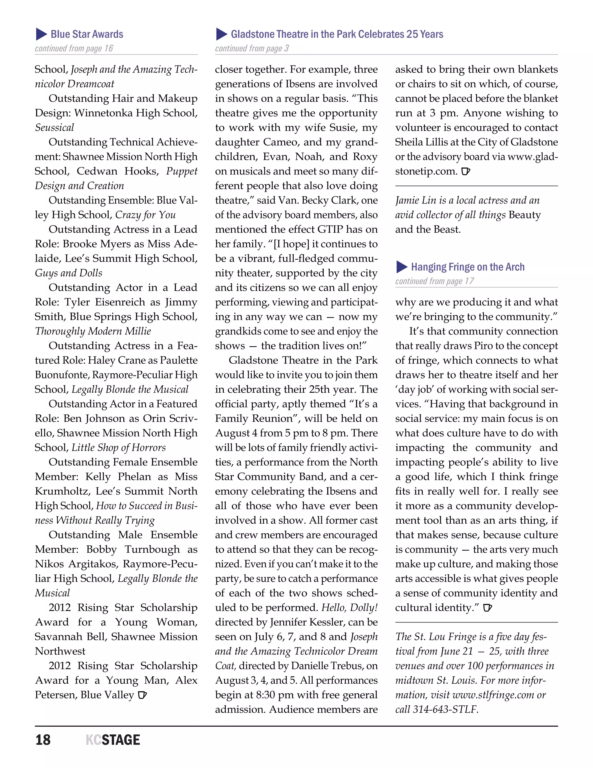  Blue Star Awards                      Gladstone Theatre in the Park Celebrates 25 Years
continued from page 16                 continued from page 3

School, Joseph and the Amazing Tech-   closer together. For example, three       asked to bring their own blankets
nicolor Dreamcoat                      generations of Ibsens are involved        or chairs to sit on which, of course,
    Outstanding Hair and Makeup        in shows on a regular basis. “This        cannot be placed before the blanket
Design: Winnetonka High School,        theatre gives me the opportunity          run at 3 pm. Anyone wishing to
Seussical                              to work with my wife Susie, my            volunteer is encouraged to contact
    Outstanding Technical Achieve-     daughter Cameo, and my grand-             Sheila Lillis at the City of Gladstone
ment: Shawnee Mission North High       children, Evan, Noah, and Roxy            or the advisory board via www.glad-
School, Cedwan Hooks, Puppet           on musicals and meet so many dif-         stonetip.com. R
Design and Creation                    ferent people that also love doing
    Outstanding Ensemble: Blue Val-    theatre,” said Van. Becky Clark, one      Jamie Lin is a local actress and an
ley High School, Crazy for You         of the advisory board members, also       avid collector of all things Beauty
    Outstanding Actress in a Lead      mentioned the effect GTIP has on          and the Beast.
Role: Brooke Myers as Miss Ade-        her family. “[I hope] it continues to
laide, Lee’s Summit High School,       be a vibrant, full-fledged commu-
Guys and Dolls                         nity theater, supported by the city        Hanging Fringe on the Arch
                                                                                 continued from page 17
    Outstanding Actor in a Lead        and its citizens so we can all enjoy
Role: Tyler Eisenreich as Jimmy        performing, viewing and participat-       why are we producing it and what
Smith, Blue Springs High School,       ing in any way we can — now my            we’re bringing to the community.”
Thoroughly Modern Millie               grandkids come to see and enjoy the           It’s that community connection
    Outstanding Actress in a Fea-      shows — the tradition lives on!”          that really draws Piro to the concept
tured Role: Haley Crane as Paulette        Gladstone Theatre in the Park         of fringe, which connects to what
Buonufonte, Raymore-Peculiar High      would like to invite you to join them     draws her to theatre itself and her
School, Legally Blonde the Musical     in celebrating their 25th year. The       ‘day job’ of working with social ser-
    Outstanding Actor in a Featured    official party, aptly themed “It’s a      vices. “Having that background in
Role: Ben Johnson as Orin Scriv-       Family Reunion”, will be held on          social service: my main focus is on
ello, Shawnee Mission North High       August 4 from 5 pm to 8 pm. There         what does culture have to do with
School, Little Shop of Horrors         will be lots of family friendly activi-   impacting the community and
    Outstanding Female Ensemble        ties, a performance from the North        impacting people’s ability to live
Member: Kelly Phelan as Miss           Star Community Band, and a cer-           a good life, which I think fringe
Krumholtz, Lee’s Summit North          emony celebrating the Ibsens and          fits in really well for. I really see
High School, How to Succeed in Busi-   all of those who have ever been           it more as a community develop-
ness Without Really Trying             involved in a show. All former cast       ment tool than as an arts thing, if
    Outstanding Male Ensemble          and crew members are encouraged           that makes sense, because culture
Member: Bobby Turnbough as             to attend so that they can be recog-      is community — the arts very much
Nikos Argitakos, Raymore-Pecu-         nized. Even if you can’t make it to the   make up culture, and making those
liar High School, Legally Blonde the   party, be sure to catch a performance     arts accessible is what gives people
Musical                                of each of the two shows sched-           a sense of community identity and
    2012 Rising Star Scholarship       uled to be performed. Hello, Dolly!       cultural identity.” R
Award for a Young Woman,               directed by Jennifer Kessler, can be
Savannah Bell, Shawnee Mission         seen on July 6, 7, and 8 and Joseph       The St. Lou Fringe is a five day fes-
Northwest                              and the Amazing Technicolor Dream         tival from June 21 — 25, with three
    2012 Rising Star Scholarship       Coat, directed by Danielle Trebus, on     venues and over 100 performances in
Award for a Young Man, Alex            August 3, 4, and 5. All performances      midtown St. Louis. For more infor-
Petersen, Blue Valley R                begin at 8:30 pm with free general        mation, visit www.stlfringe.com or
                                       admission. Audience members are           call 314-643-STLF.


18	           KCSTAGE
 