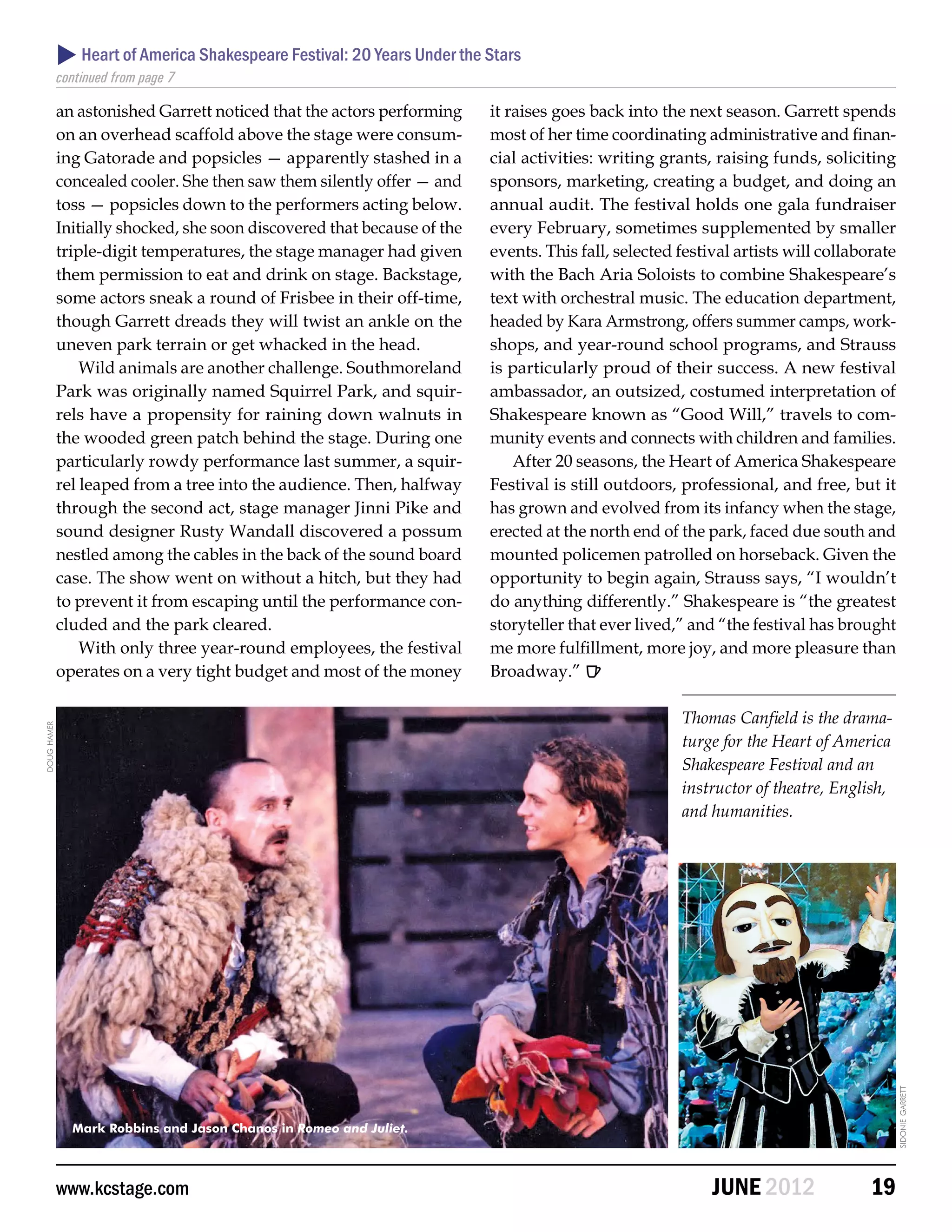  Heart of America Shakespeare Festival: 20 Years Under the Stars
             continued from page 7

             an astonished Garrett noticed that the actors performing     it raises goes back into the next season. Garrett spends
             on an overhead scaffold above the stage were consum-         most of her time coordinating administrative and finan-
             ing Gatorade and popsicles — apparently stashed in a         cial activities: writing grants, raising funds, soliciting
             concealed cooler. She then saw them silently offer — and     sponsors, marketing, creating a budget, and doing an
             toss — popsicles down to the performers acting below.        annual audit. The festival holds one gala fundraiser
             Initially shocked, she soon discovered that because of the   every February, sometimes supplemented by smaller
             triple-digit temperatures, the stage manager had given       events. This fall, selected festival artists will collaborate
             them permission to eat and drink on stage. Backstage,        with the Bach Aria Soloists to combine Shakespeare’s
             some actors sneak a round of Frisbee in their off-time,      text with orchestral music. The education department,
             though Garrett dreads they will twist an ankle on the        headed by Kara Armstrong, offers summer camps, work-
             uneven park terrain or get whacked in the head.              shops, and year-round school programs, and Strauss
                 Wild animals are another challenge. Southmoreland        is particularly proud of their success. A new festival
             Park was originally named Squirrel Park, and squir-          ambassador, an outsized, costumed interpretation of
             rels have a propensity for raining down walnuts in           Shakespeare known as “Good Will,” travels to com-
             the wooded green patch behind the stage. During one          munity events and connects with children and families.
             particularly rowdy performance last summer, a squir-             After 20 seasons, the Heart of America Shakespeare
             rel leaped from a tree into the audience. Then, halfway      Festival is still outdoors, professional, and free, but it
             through the second act, stage manager Jinni Pike and         has grown and evolved from its infancy when the stage,
             sound designer Rusty Wandall discovered a possum             erected at the north end of the park, faced due south and
             nestled among the cables in the back of the sound board      mounted policemen patrolled on horseback. Given the
             case. The show went on without a hitch, but they had         opportunity to begin again, Strauss says, “I wouldn’t
             to prevent it from escaping until the performance con-       do anything differently.” Shakespeare is “the greatest
             cluded and the park cleared.                                 storyteller that ever lived,” and “the festival has brought
                 With only three year-round employees, the festival       me more fulfillment, more joy, and more pleasure than
             operates on a very tight budget and most of the money        Broadway.” 

                                                                                                      Thomas Canfield is the drama-
doug hamer




                                                                                                      turge for the Heart of America
                                                                                                      Shakespeare Festival and an
                                                                                                      instructor of theatre, English,
                                                                                                      and humanities.




                                                                                                                                          sidonie garrett




               Mark Robbins and Jason Chanos in Romeo and Juliet.




             www.kcstage.com                                                                               JUNE 2012               19
 
