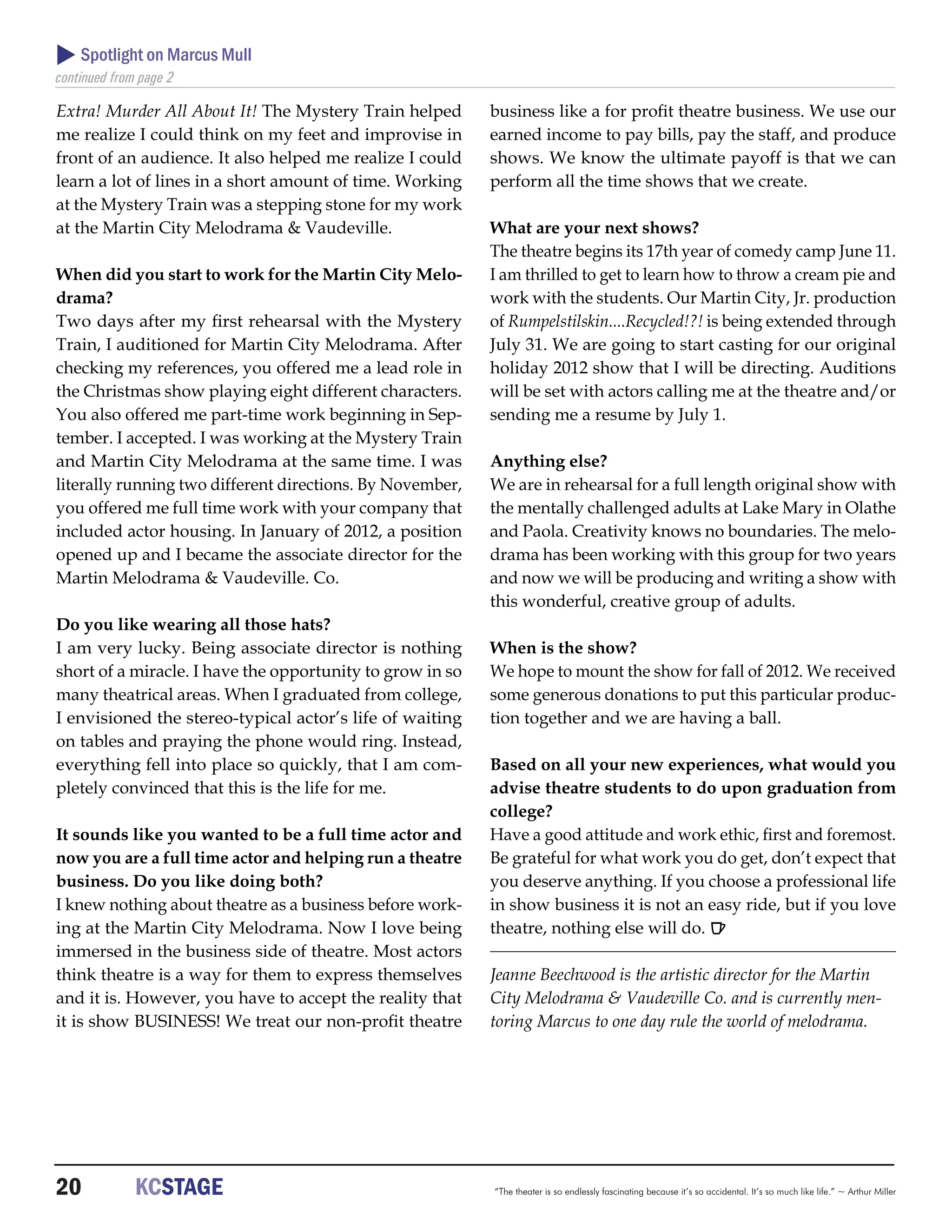  Spotlight on Marcus Mull
continued from page 2

Extra! Murder All About It! The Mystery Train helped       business like a for profit theatre business. We use our
me realize I could think on my feet and improvise in       earned income to pay bills, pay the staff, and produce
front of an audience. It also helped me realize I could    shows. We know the ultimate payoff is that we can
learn a lot of lines in a short amount of time. Working    perform all the time shows that we create.
at the Mystery Train was a stepping stone for my work
at the Martin City Melodrama & Vaudeville.                 What are your next shows?
                                                           The theatre begins its 17th year of comedy camp June 11.
When did you start to work for the Martin City Melo-       I am thrilled to get to learn how to throw a cream pie and
drama?                                                     work with the students. Our Martin City, Jr. production
Two days after my first rehearsal with the Mystery         of Rumpelstilskin....Recycled!?! is being extended through
Train, I auditioned for Martin City Melodrama. After       July 31. We are going to start casting for our original
checking my references, you offered me a lead role in      holiday 2012 show that I will be directing. Auditions
the Christmas show playing eight different characters.     will be set with actors calling me at the theatre and/or
You also offered me part-time work beginning in Sep-       sending me a resume by July 1.
tember. I accepted. I was working at the Mystery Train
and Martin City Melodrama at the same time. I was          Anything else?
literally running two different directions. By November,   We are in rehearsal for a full length original show with
you offered me full time work with your company that       the mentally challenged adults at Lake Mary in Olathe
included actor housing. In January of 2012, a position     and Paola. Creativity knows no boundaries. The melo-
opened up and I became the associate director for the      drama has been working with this group for two years
Martin Melodrama & Vaudeville. Co.                         and now we will be producing and writing a show with
                                                           this wonderful, creative group of adults.
Do you like wearing all those hats?
I am very lucky. Being associate director is nothing       When is the show?
short of a miracle. I have the opportunity to grow in so   We hope to mount the show for fall of 2012. We received
many theatrical areas. When I graduated from college,      some generous donations to put this particular produc-
I envisioned the stereo-typical actor’s life of waiting    tion together and we are having a ball.
on tables and praying the phone would ring. Instead,
everything fell into place so quickly, that I am com-      Based on all your new experiences, what would you
pletely convinced that this is the life for me.            advise theatre students to do upon graduation from
                                                           college?
It sounds like you wanted to be a full time actor and      Have a good attitude and work ethic, first and foremost.
now you are a full time actor and helping run a theatre    Be grateful for what work you do get, don’t expect that
business. Do you like doing both?                          you deserve anything. If you choose a professional life
I knew nothing about theatre as a business before work-    in show business it is not an easy ride, but if you love
ing at the Martin City Melodrama. Now I love being         theatre, nothing else will do. R
immersed in the business side of theatre. Most actors
think theatre is a way for them to express themselves      Jeanne Beechwood is the artistic director for the Martin
and it is. However, you have to accept the reality that    City Melodrama & Vaudeville Co. and is currently men-
it is show BUSINESS! We treat our non-profit theatre       toring Marcus to one day rule the world of melodrama.




20	           KCSTAGE                                      “The theater is so endlessly fascinating because it’s so accidental. It’s so much like life.” ~ Arthur Miller
 