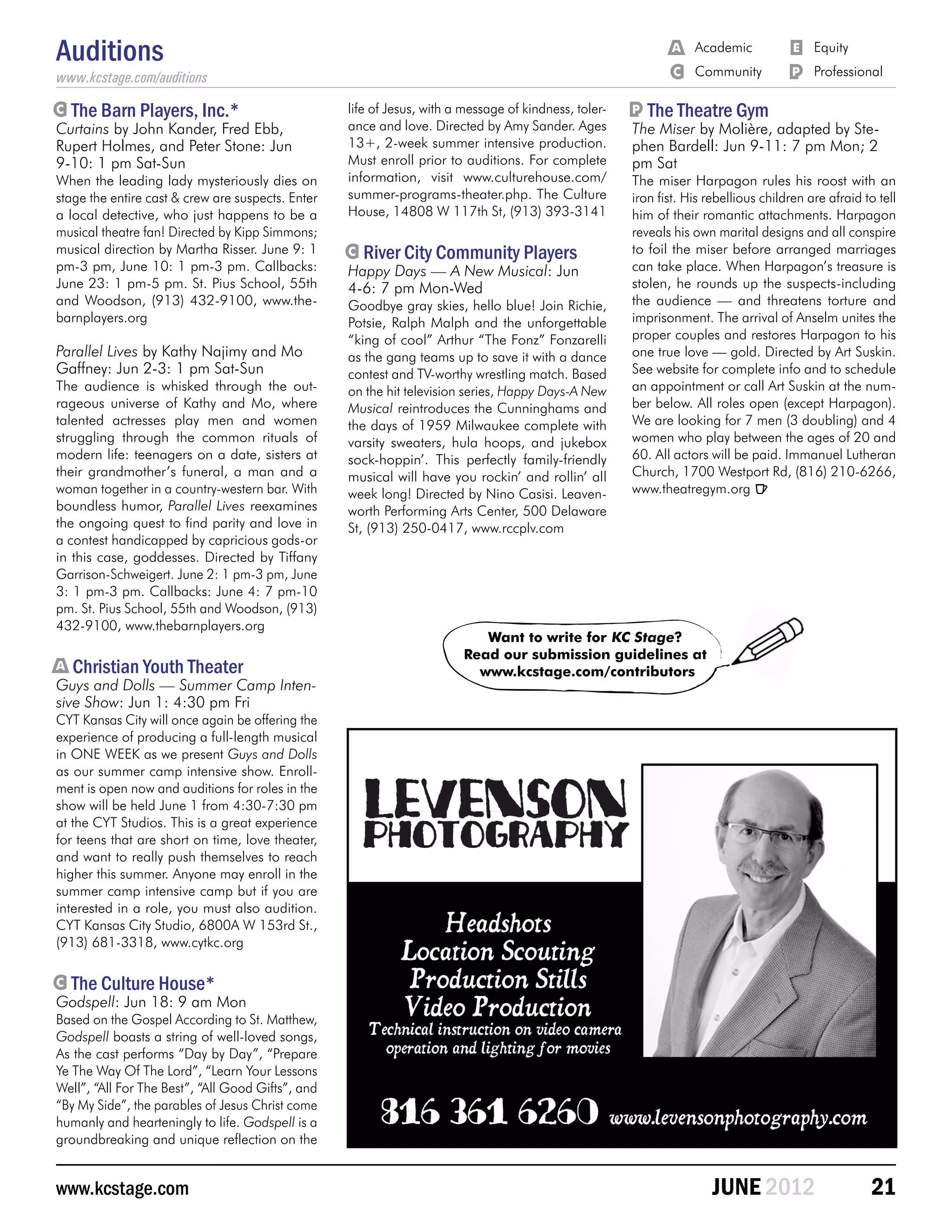 Auditions                                                                                                  	
                                                                                                               	   A 	 Academic	
                                                                                                                   C 	 Community	
                                                                                                                                       E 	 Equity
                                                                                                                                       P	 Professional
www.kcstage.com/auditions

C   The Barn Players, Inc.*                        life of Jesus, with a message of kindness, toler-   P   The Theatre Gym
Curtains by John Kander, Fred Ebb,                 ance and love. Directed by Amy Sander. Ages         The Miser by Molière, adapted by Ste-
Rupert Holmes, and Peter Stone: Jun                13+, 2-week summer intensive production.            phen Bardell: Jun 9-11: 7 pm Mon; 2
9-10: 1 pm Sat-Sun                                 Must enroll prior to auditions. For complete        pm Sat
When the leading lady mysteriously dies on         information, visit www.culturehouse.com/            The miser Harpagon rules his roost with an
stage the entire cast & crew are suspects. Enter   summer-programs-theater.php. The Culture            iron fist. His rebellious children are afraid to tell
a local detective, who just happens to be a        House, 14808 W 117th St, (913) 393-3141             him of their romantic attachments. Harpagon
musical theatre fan! Directed by Kipp Simmons;                                                         reveals his own marital designs and all conspire
musical direction by Martha Risser. June 9: 1      C   River City Community Players                    to foil the miser before arranged marriages
pm-3 pm, June 10: 1 pm-3 pm. Callbacks:            Happy Days — A New Musical: Jun                     can take place. When Harpagon’s treasure is
June 23: 1 pm-5 pm. St. Pius School, 55th          4-6: 7 pm Mon-Wed                                   stolen, he rounds up the suspects-including
and Woodson, (913) 432-9100, www.the-              Goodbye gray skies, hello blue! Join Richie,        the audience ­ and threatens torture and
                                                                                                                         —
barnplayers.org                                    Potsie, Ralph Malph and the unforgettable           imprisonment. The arrival of Anselm unites the
                                                   “king of cool” Arthur “The Fonz” Fonzarelli         proper couples and restores Harpagon to his
Parallel Lives by Kathy Najimy and Mo              as the gang teams up to save it with a dance        one true love — gold. Directed by Art Suskin.
Gaffney: Jun 2-3: 1 pm Sat-Sun                     contest and TV-worthy wrestling match. Based        See website for complete info and to schedule
The audience is whisked through the out-           on the hit television series, Happy Days-A New      an appointment or call Art Suskin at the num-
rageous universe of Kathy and Mo, where            Musical reintroduces the Cunninghams and            ber below. All roles open (except Harpagon).
talented actresses play men and women              the days of 1959 Milwaukee complete with            We are looking for 7 men (3 doubling) and 4
struggling through the common rituals of           varsity sweaters, hula hoops, and jukebox           women who play between the ages of 20 and
modern life: teenagers on a date, sisters at       sock-hoppin’. This perfectly family-friendly        60. All actors will be paid. Immanuel Lutheran
their grandmother’s funeral, a man and a           musical will have you rockin’ and rollin’ all       Church, 1700 Westport Rd, (816) 210-6266,
woman together in a country-western bar. With      week long! Directed by Nino Casisi. Leaven-         www.theatregym.org R
boundless humor, Parallel Lives reexamines         worth Performing Arts Center, 500 Delaware
the ongoing quest to find parity and love in       St, (913) 250-0417, www.rccplv.com
a contest handicapped by capricious gods-or
in this case, goddesses. Directed by Tiffany
Garrison-Schweigert. June 2: 1 pm-3 pm, June
3: 1 pm-3 pm. Callbacks: June 4: 7 pm-10
pm. St. Pius School, 55th and Woodson, (913)
432-9100, www.thebarnplayers.org
                                                                           Want to write for KC Stage?
                                                                        Read our submission guidelines at
A   Christian Youth Theater                                               www.kcstage.com/contributors
Guys and Dolls — Summer Camp Inten-
sive Show: Jun 1: 4:30 pm Fri
CYT Kansas City will once again be offering the
experience of producing a full-length musical
in ONE WEEK as we present Guys and Dolls
as our summer camp intensive show. Enroll-
ment is open now and auditions for roles in the
show will be held June 1 from 4:30-7:30 pm
at the CYT Studios. This is a great experience
for teens that are short on time, love theater,
and want to really push themselves to reach
higher this summer. Anyone may enroll in the
summer camp intensive camp but if you are
interested in a role, you must also audition.
CYT Kansas City Studio, 6800A W 153rd St.,
(913) 681-3318, www.cytkc.org

C   The Culture House*
Godspell: Jun 18: 9 am Mon
Based on the Gospel According to St. Matthew,
Godspell boasts a string of well-loved songs,
As the cast performs “Day by Day”, “Prepare
Ye The Way Of The Lord”, “Learn Your Lessons
Well”, “All For The Best”, “All Good Gifts”, and
“By My Side”, the parables of Jesus Christ come
humanly and hearteningly to life. Godspell is a
groundbreaking and unique reflection on the


www.kcstage.com                                                                                                          JUNE 2012                     21
 