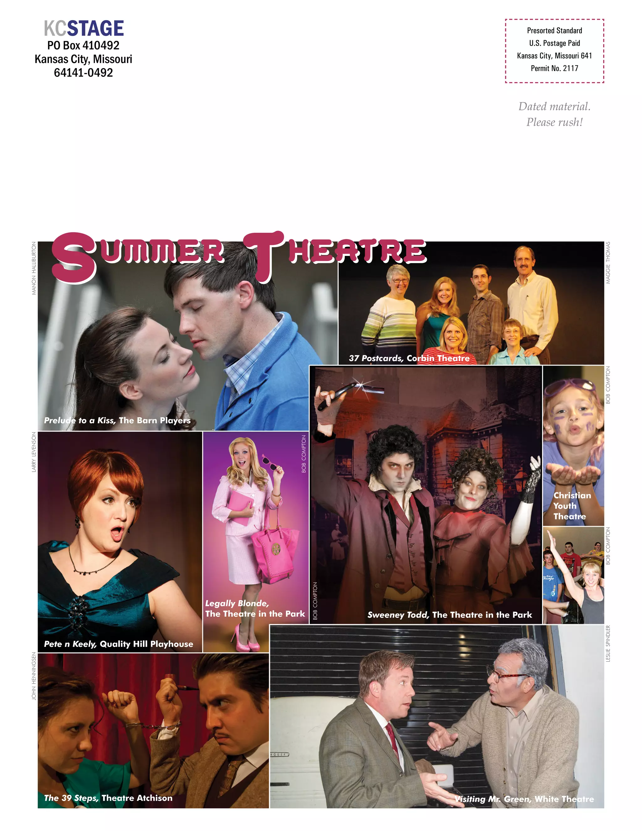 KCSTAGE                                                                                                                          Presorted Standard
            PO Box 410492                                                                                                                             U.S. Postage Paid

          Kansas City, Missouri                                                                                                                   Kansas City, Missouri 641
                                                                                                                                                      Permit No. 2117
             64141-0492

                                                                                                                                                   Dated material.
                                                                                                                                                    Please rush!




                    S            ummer
                                                                  T          heatre
manon halliburton




                                                                                                                                                                              maggie thomas
                                                                                                            37 Postcards, Corbin Theatre




                                                                                                                                                                              bob compton
                    Prelude to a Kiss, The Barn Players
larry levenson




                                                                                bob compton




                                                                                                                                                              Christian
                                                                                                                                                              Youth
                                                                                                                                                              Theatre




                                                                                                                                                                              bob compton
                                                                                              bob compton




                                                           Legally Blonde,
                                                           The Theatre in the Park                              Sweeney Todd, The Theatre in the Park
                                                                                                                                                                              leslie spindler




                    Pete n Keely, Quality Hill Playhouse
john henningsen




                    The 39 Steps, Theatre Atchison                                                                                  Visiting Mr. Green, White Theatre
 
