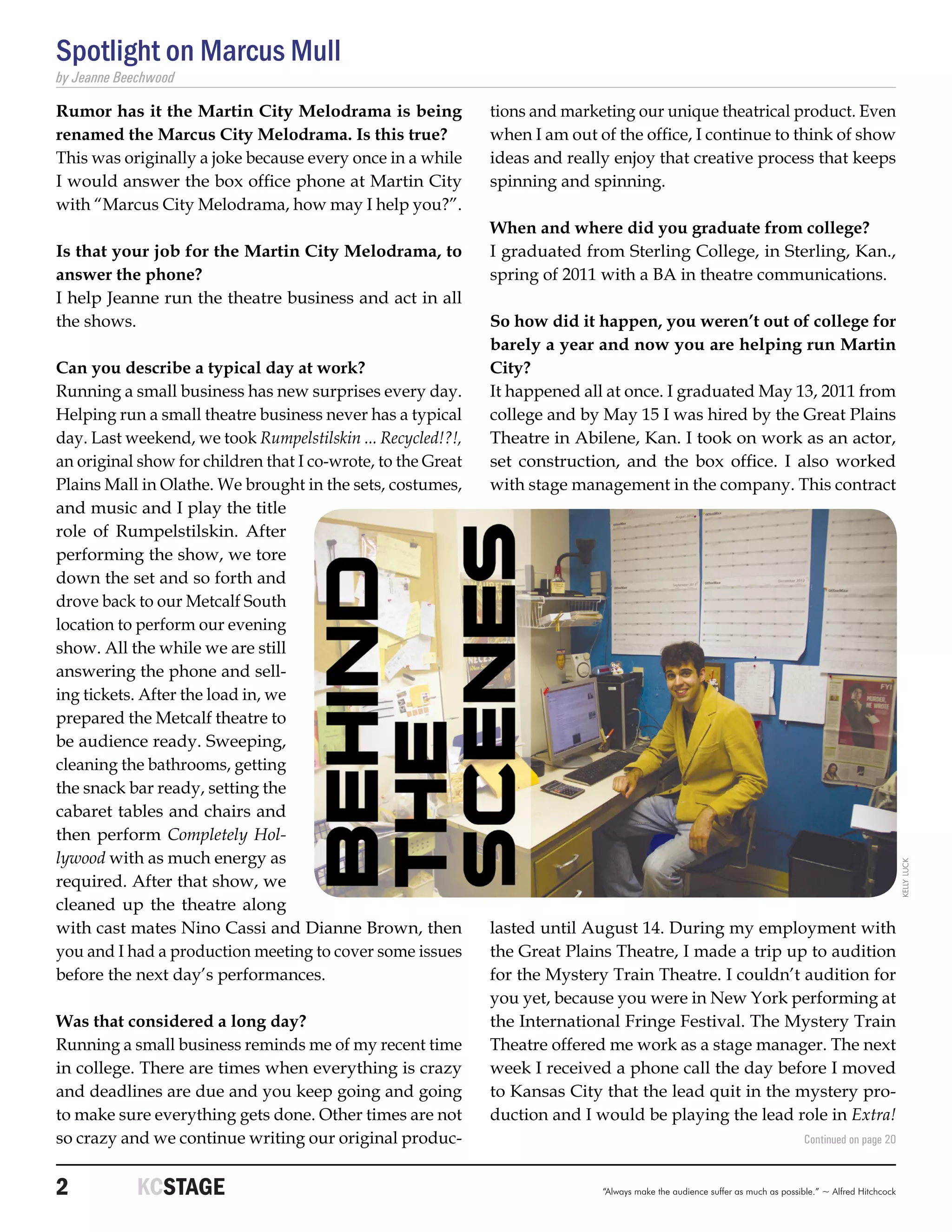 Spotlight on Marcus Mull
by Jeanne Beechwood

Rumor has it the Martin City Melodrama is being               tions and marketing our unique theatrical product. Even
renamed the Marcus City Melodrama. Is this true?              when I am out of the office, I continue to think of show
This was originally a joke because every once in a while      ideas and really enjoy that creative process that keeps
I would answer the box office phone at Martin City            spinning and spinning.
with “Marcus City Melodrama, how may I help you?”.
                                                              When and where did you graduate from college?
Is that your job for the Martin City Melodrama, to            I graduated from Sterling College, in Sterling, Kan.,
answer the phone?                                             spring of 2011 with a BA in theatre communications.
I help Jeanne run the theatre business and act in all
the shows.                                                    So how did it happen, you weren’t out of college for
                                                              barely a year and now you are helping run Martin
Can you describe a typical day at work?                       City?
Running a small business has new surprises every day.         It happened all at once. I graduated May 13, 2011 from
Helping run a small theatre business never has a typical      college and by May 15 I was hired by the Great Plains
day. Last weekend, we took Rumpelstilskin ... Recycled!?!,    Theatre in Abilene, Kan. I took on work as an actor,
an original show for children that I co-wrote, to the Great   set construction, and the box office. I also worked
Plains Mall in Olathe. We brought in the sets, costumes,      with stage management in the company. This contract
and music and I play the title
role of Rumpelstilskin. After
performing the show, we tore
down the set and so forth and
drove back to our Metcalf South
location to perform our evening
show. All the while we are still
answering the phone and sell-
ing tickets. After the load in, we
prepared the Metcalf theatre to
be audience ready. Sweeping,
cleaning the bathrooms, getting
the snack bar ready, setting the
cabaret tables and chairs and
then perform Completely Hol-
lywood with as much energy as

                                                                                                                                                         kelly luck
required. After that show, we
cleaned up the theatre along
with cast mates Nino Cassi and Dianne Brown, then             lasted until August 14. During my employment with
you and I had a production meeting to cover some issues       the Great Plains Theatre, I made a trip up to audition
before the next day’s performances.                           for the Mystery Train Theatre. I couldn’t audition for
                                                              you yet, because you were in New York performing at
Was that considered a long day?                               the International Fringe Festival. The Mystery Train
Running a small business reminds me of my recent time         Theatre offered me work as a stage manager. The next
in college. There are times when everything is crazy          week I received a phone call the day before I moved
and deadlines are due and you keep going and going            to Kansas City that the lead quit in the mystery pro-
to make sure everything gets done. Other times are not        duction and I would be playing the lead role in Extra!
so crazy and we continue writing our original produc-                                                                          Continued on page 20



2	           KCSTAGE                                                         “Always make the audience suffer as much as possible.” ~ Alfred Hitchcock
 