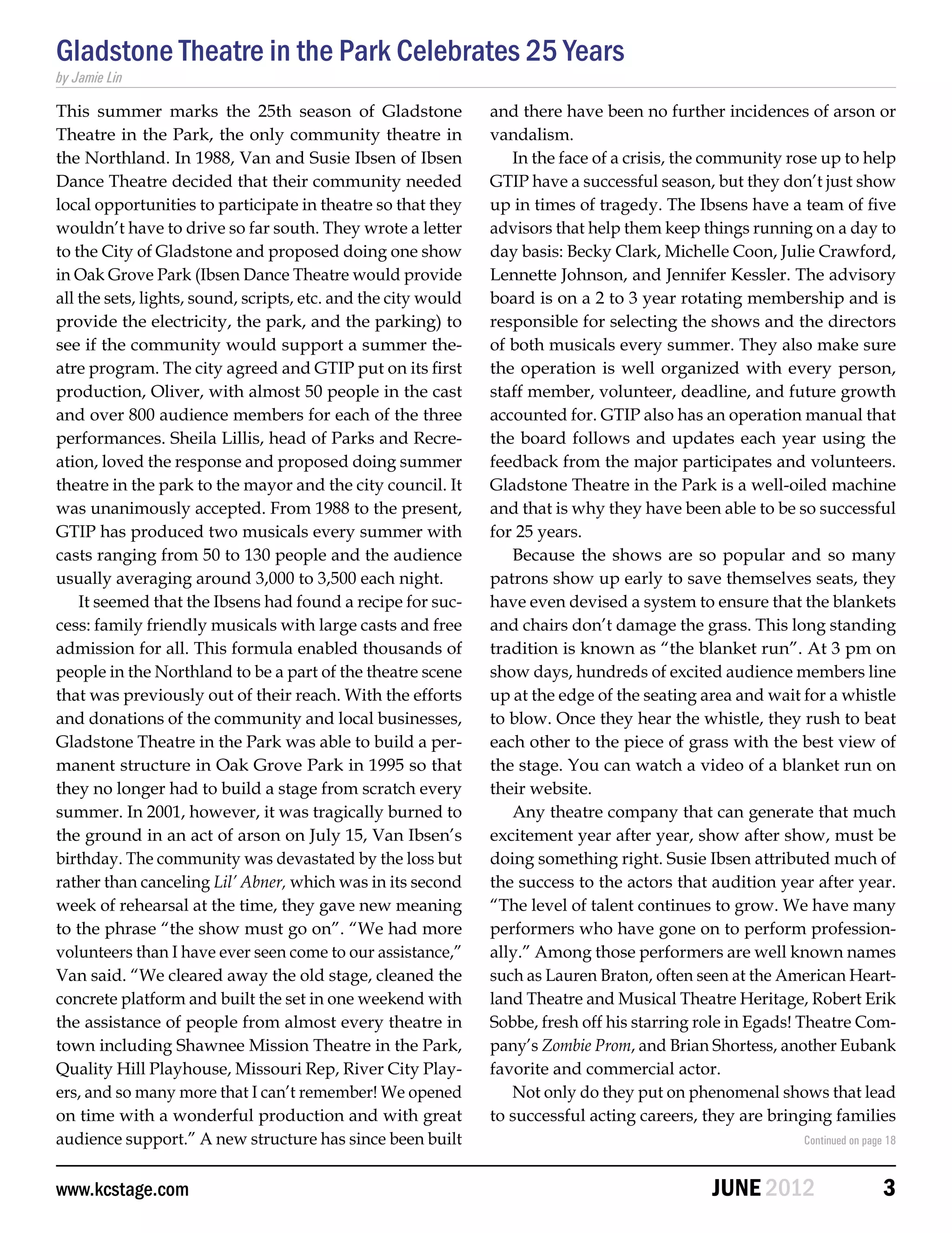 Gladstone Theatre in the Park Celebrates 25 Years
by Jamie Lin

This summer marks the 25th season of Gladstone                  and there have been no further incidences of arson or
Theatre in the Park, the only community theatre in              vandalism.
the Northland. In 1988, Van and Susie Ibsen of Ibsen               In the face of a crisis, the community rose up to help
Dance Theatre decided that their community needed               GTIP have a successful season, but they don’t just show
local opportunities to participate in theatre so that they      up in times of tragedy. The Ibsens have a team of five
wouldn’t have to drive so far south. They wrote a letter        advisors that help them keep things running on a day to
to the City of Gladstone and proposed doing one show            day basis: Becky Clark, Michelle Coon, Julie Crawford,
in Oak Grove Park (Ibsen Dance Theatre would provide            Lennette Johnson, and Jennifer Kessler. The advisory
all the sets, lights, sound, scripts, etc. and the city would   board is on a 2 to 3 year rotating membership and is
provide the electricity, the park, and the parking) to          responsible for selecting the shows and the directors
see if the community would support a summer the-                of both musicals every summer. They also make sure
atre program. The city agreed and GTIP put on its first         the operation is well organized with every person,
production, Oliver, with almost 50 people in the cast           staff member, volunteer, deadline, and future growth
and over 800 audience members for each of the three             accounted for. GTIP also has an operation manual that
performances. Sheila Lillis, head of Parks and Recre-           the board follows and updates each year using the
ation, loved the response and proposed doing summer             feedback from the major participates and volunteers.
theatre in the park to the mayor and the city council. It       Gladstone Theatre in the Park is a well-oiled machine
was unanimously accepted. From 1988 to the present,             and that is why they have been able to be so successful
GTIP has produced two musicals every summer with                for 25 years.
casts ranging from 50 to 130 people and the audience               Because the shows are so popular and so many
usually averaging around 3,000 to 3,500 each night.             patrons show up early to save themselves seats, they
    It seemed that the Ibsens had found a recipe for suc-       have even devised a system to ensure that the blankets
cess: family friendly musicals with large casts and free        and chairs don’t damage the grass. This long standing
admission for all. This formula enabled thousands of            tradition is known as “the blanket run”. At 3 pm on
people in the Northland to be a part of the theatre scene       show days, hundreds of excited audience members line
that was previously out of their reach. With the efforts        up at the edge of the seating area and wait for a whistle
and donations of the community and local businesses,            to blow. Once they hear the whistle, they rush to beat
Gladstone Theatre in the Park was able to build a per-          each other to the piece of grass with the best view of
manent structure in Oak Grove Park in 1995 so that              the stage. You can watch a video of a blanket run on
they no longer had to build a stage from scratch every          their website.
summer. In 2001, however, it was tragically burned to              Any theatre company that can generate that much
the ground in an act of arson on July 15, Van Ibsen’s           excitement year after year, show after show, must be
birthday. The community was devastated by the loss but          doing something right. Susie Ibsen attributed much of
rather than canceling Lil’ Abner, which was in its second       the success to the actors that audition year after year.
week of rehearsal at the time, they gave new meaning            “The level of talent continues to grow. We have many
to the phrase “the show must go on”. “We had more               performers who have gone on to perform profession-
volunteers than I have ever seen come to our assistance,”       ally.” Among those performers are well known names
Van said. “We cleared away the old stage, cleaned the           such as Lauren Braton, often seen at the American Heart-
concrete platform and built the set in one weekend with         land Theatre and Musical Theatre Heritage, Robert Erik
the assistance of people from almost every theatre in           Sobbe, fresh off his starring role in Egads! Theatre Com-
town including Shawnee Mission Theatre in the Park,             pany’s Zombie Prom, and Brian Shortess, another Eubank
Quality Hill Playhouse, Missouri Rep, River City Play-          favorite and commercial actor.
ers, and so many more that I can’t remember! We opened             Not only do they put on phenomenal shows that lead
on time with a wonderful production and with great              to successful acting careers, they are bringing families
audience support.” A new structure has since been built                                                     Continued on page 18



www.kcstage.com                                                                                JUNE 2012                     3
 