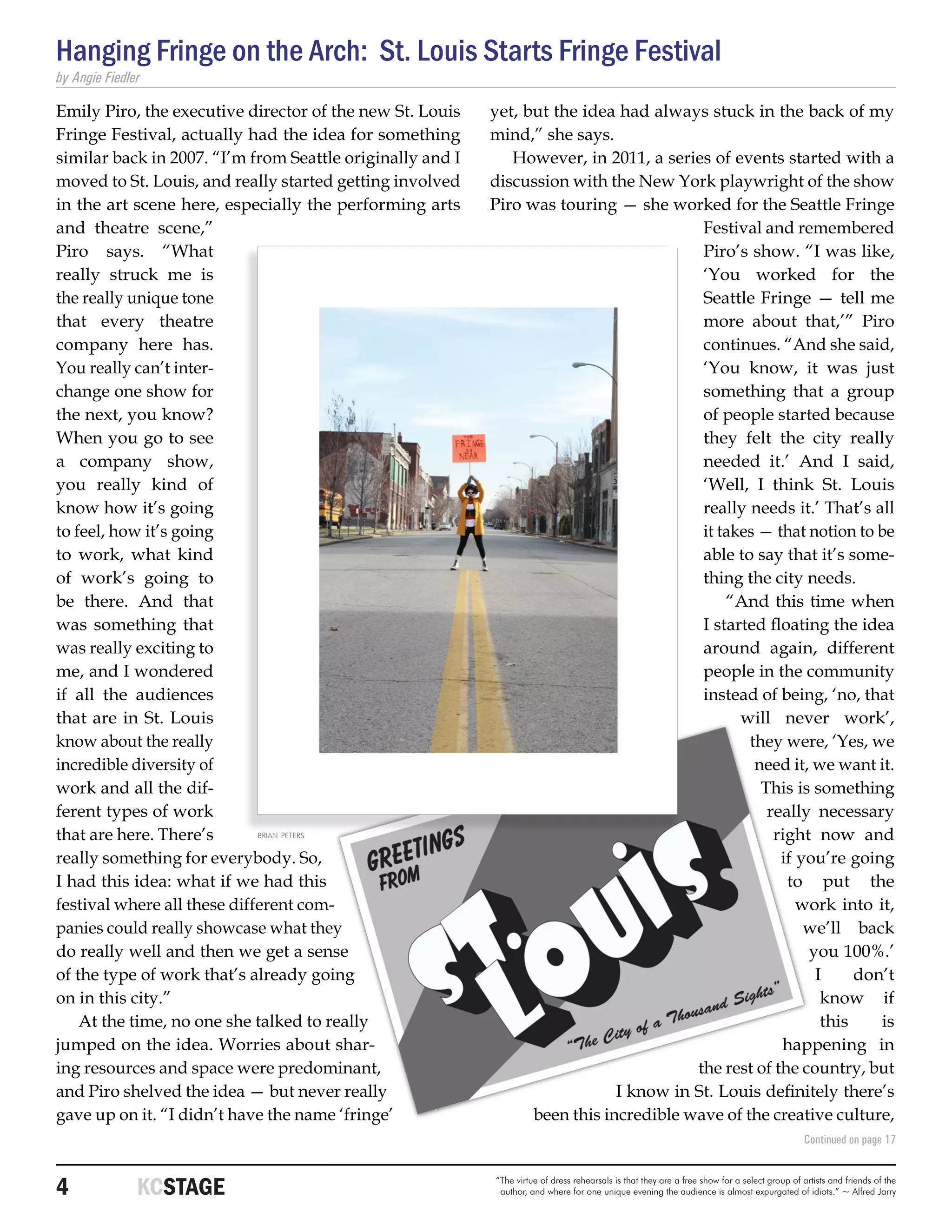 Hanging Fringe on the Arch: St. Louis Starts Fringe Festival
by Angie Fiedler

Emily Piro, the executive director of the new St. Louis    yet, but the idea had always stuck in the back of my
Fringe Festival, actually had the idea for something       mind,” she says.
similar back in 2007. “I’m from Seattle originally and I      However, in 2011, a series of events started with a
moved to St. Louis, and really started getting involved    discussion with the New York playwright of the show
in the art scene here, especially the performing arts      Piro was touring — she worked for the Seattle Fringe
and theatre scene,”                                                                     Festival and remembered
Piro says. “What                                                                        Piro’s show. “I was like,
really struck me is                                                                     ‘You worked for the
the really unique tone                                                                  Seattle Fringe — tell me
that every theatre                                                                      more about that,’” Piro
company here has.                                                                       continues. “And she said,
You really can’t inter-                                                                 ‘You know, it was just
change one show for                                                                     something that a group
the next, you know?                                                                     of people started because
When you go to see                                                                      they felt the city really
a company show,                                                                         needed it.’ And I said,
you really kind of                                                                      ‘Well, I think St. Louis
know how it’s going                                                                     really needs it.’ That’s all
to feel, how it’s going                                                                 it takes — that notion to be
to work, what kind                                                                      able to say that it’s some-
of work’s going to                                                                      thing the city needs.
be there. And that                                                                          “And this time when
was something that                                                                      I started floating the idea
was really exciting to                                                                  around again, different
me, and I wondered                                                                      people in the community
if all the audiences                                                                    instead of being, ‘no, that
that are in St. Louis                                                                         will never work’,
know about the really                                                                          they were, ‘Yes, we
incredible diversity of                                                                         need it, we want it.
work and all the dif-                                                                            This is something
ferent types of work                                                                              really necessary
that are here. There’s       brian peters                                                          right now and
really something for everybody. So,                                                                 if you’re going
I had this idea: what if we had this                                                                 to put the
festival where all these different com-                                                                work into it,
panies could really showcase what they                                                                  we’ll back
do really well and then we get a sense                                                                  you 100%.’
of the type of work that’s already going                                                                 I     don’t
on in this city.”                                                                                         know if
    At the time, no one she talked to really                                                              this    is
jumped on the idea. Worries about shar-                                                             happening in
ing resources and space were predominant,                                              the rest of the country, but
and Piro shelved the idea — but never really                                 I know in St. Louis definitely there’s
gave up on it. “I didn’t have the name ‘fringe’                  been this incredible wave of the creative culture,
                                                                                                                                              Continued on page 17



4	             KCSTAGE                                     “The virtue of dress rehearsals is that they are a free show for a select group of artists and friends of the
                                                            author, and where for one unique evening the audience is almost expurgated of idiots.” ~ Alfred Jarry
 