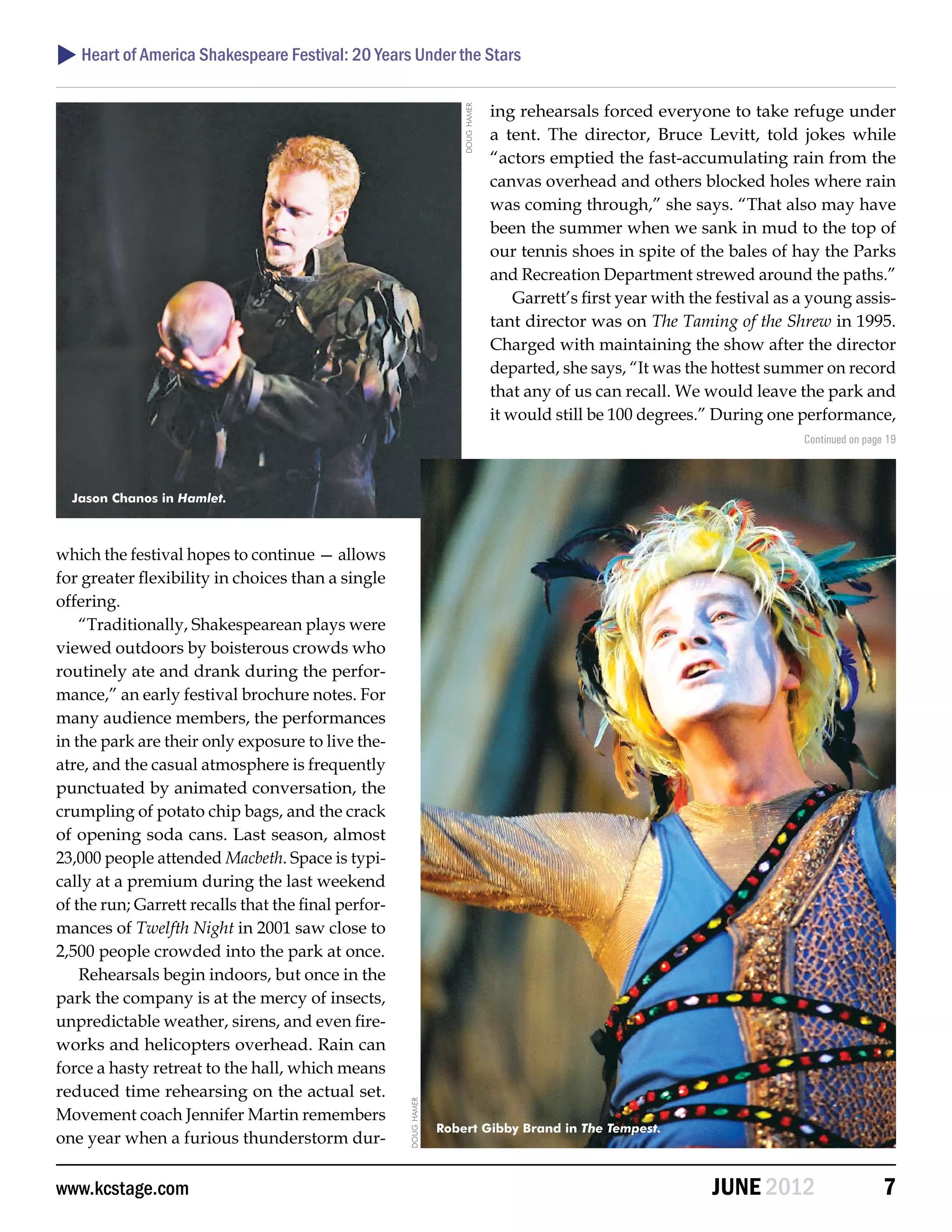  Heart of America Shakespeare Festival: 20 Years Under the Stars

                                                                                   ing rehearsals forced everyone to take refuge under




                                                                      doug hamer
                                                                                   a tent. The director, Bruce Levitt, told jokes while
                                                                                   “actors emptied the fast-accumulating rain from the
                                                                                   canvas overhead and others blocked holes where rain
                                                                                   was coming through,” she says. “That also may have
                                                                                   been the summer when we sank in mud to the top of
                                                                                   our tennis shoes in spite of the bales of hay the Parks
                                                                                   and Recreation Department strewed around the paths.”
                                                                                       Garrett’s first year with the festival as a young assis-
                                                                                   tant director was on The Taming of the Shrew in 1995.
                                                                                   Charged with maintaining the show after the director
                                                                                   departed, she says, “It was the hottest summer on record
                                                                                   that any of us can recall. We would leave the park and
                                                                                   it would still be 100 degrees.” During one performance,
                                                                                                                                 Continued on page 19



  Jason Chanos in Hamlet.



which the festival hopes to continue — allows
for greater flexibility in choices than a single
offering.
    “Traditionally, Shakespearean plays were
viewed outdoors by boisterous crowds who
routinely ate and drank during the perfor-
mance,” an early festival brochure notes. For
many audience members, the performances
in the park are their only exposure to live the-
atre, and the casual atmosphere is frequently
punctuated by animated conversation, the
crumpling of potato chip bags, and the crack
of opening soda cans. Last season, almost
23,000 people attended Macbeth. Space is typi-
cally at a premium during the last weekend
of the run; Garrett recalls that the final perfor-
mances of Twelfth Night in 2001 saw close to
2,500 people crowded into the park at once.
    Rehearsals begin indoors, but once in the
park the company is at the mercy of insects,
unpredictable weather, sirens, and even fire-
works and helicopters overhead. Rain can
force a hasty retreat to the hall, which means
reduced time rehearsing on the actual set.
                                                     doug hamer




Movement coach Jennifer Martin remembers
                                                                  Robert Gibby Brand in The Tempest.
one year when a furious thunderstorm dur-


www.kcstage.com                                                                                                    JUNE 2012                      7
 