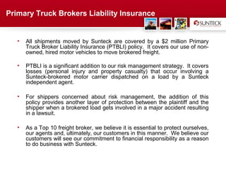 Primary Truck Brokers Liability Insurance


   •   All shipments moved by Sunteck are covered by a $2 million Primary
       Truck Broker Liability Insurance (PTBLI) policy. It covers our use of non-
       owned, hired motor vehicles to move brokered freight.

   •   PTBLI is a significant addition to our risk management strategy. It covers
       losses (personal injury and property casualty) that occur involving a
       Sunteck-brokered motor carrier dispatched on a load by a Sunteck
       independent agent.

   •   For shippers concerned about risk management, the addition of this
       policy provides another layer of protection between the plaintiff and the
       shipper when a brokered load gets involved in a major accident resulting
       in a lawsuit.

   •   As a Top 10 freight broker, we believe it is essential to protect ourselves,
       our agents and, ultimately, our customers in this manner. We believe our
       customers will see our commitment to financial responsibility as a reason
       to do business with Sunteck.



                                       Address Text
 