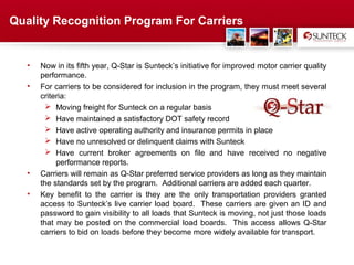 Quality Recognition Program For Carriers


   •   Now in its fifth year, Q-Star is Sunteck’s initiative for improved motor carrier quality
       performance.
   •   For carriers to be considered for inclusion in the program, they must meet several
       criteria:
          Moving freight for Sunteck on a regular basis
          Have maintained a satisfactory DOT safety record
          Have active operating authority and insurance permits in place
          Have no unresolved or delinquent claims with Sunteck
          Have current broker agreements on file and have received no negative
            performance reports.
   •   Carriers will remain as Q-Star preferred service providers as long as they maintain
       the standards set by the program. Additional carriers are added each quarter.
   •   Key benefit to the carrier is they are the only transportation providers granted
       access to Sunteck’s live carrier load board. These carriers are given an ID and
       password to gain visibility to all loads that Sunteck is moving, not just those loads
       that may be posted on the commercial load boards. This access allows Q-Star
       carriers to bid on loads before they become more widely available for transport.


                                            Address Text
 