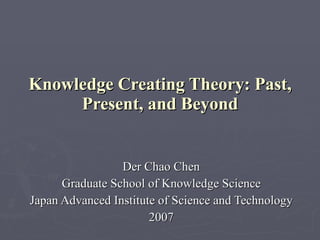 Knowledge Creating Theory: Past, Present, and Beyond Der Chao Chen Graduate School of Knowledge Science Japan Advanced Institute of Science and Technology 2007 