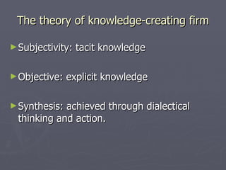 The theory of knowledge-creating firm Subjectivity: tacit knowledge Objective: explicit knowledge Synthesis: achieved through dialectical thinking and action.  