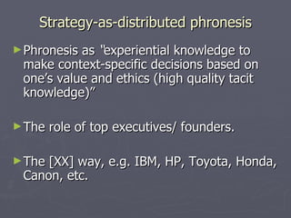 Strategy-as-distributed phronesis Phronesis as  “ experiential knowledge to make context-specific decisions based on one’s value and ethics (high quality tacit knowledge)”  The role of top executives/ founders. The [XX] way, e.g. IBM, HP, Toyota, Honda, Canon, etc. 