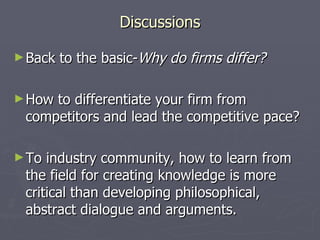 Discussions Back to the basic- Why do firms differ? How to differentiate your firm from competitors and lead the competitive pace? To industry community, how to learn from the field for creating knowledge is more critical than developing philosophical, abstract dialogue and arguments. 