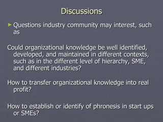 Discussions Questions industry community may interest, such as  Could organizational knowledge be well identified, developed, and maintained in different contexts, such as in the different level of hierarchy, SME, and different industries? How to transfer organizational knowledge into real profit? How to establish or identify of phronesis in start ups or SMEs? 