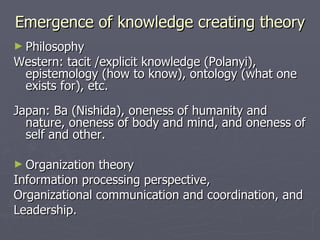 Emergence of knowledge creating theory Philosophy Western: tacit /explicit knowledge (Polanyi), epistemology (how to know), ontology (what one exists for), etc. Japan: Ba (Nishida), oneness of humanity and nature, oneness of body and mind, and oneness of self and other. Organization theory  Information processing perspective, Organizational communication and coordination, and  Leadership. 