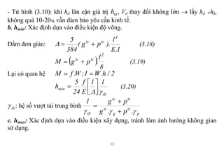 13
- Từ hình (3.10): khi hd lân cận giá trị kth , Vd thay đổi không lớn  lấy hd hkt
không quá 10-20 vẫn đảm bảo yêu cầu kinh tế.
b. hmin: Xác định dựa vào điều kiện độ võng.
Dầm đơn giản:
I.E
l
).pg(
384
5 4
tctc
 (3.18)
 
8
l
.pgM
2
tctc
 (3.19)
Lại có quan hệ 2/h.WI;W.fM 
tb
min
ll
E
f
24
5
h




 (3.20)
tb : hệ số vượt tải trung bình
p
tc
g
tc
tctc
tb .p.g
pg1
 


c. hmax: Xác định dựa vào điều kiện xây dựng, tránh làm ảnh hưởng không gian
sử dụng.
 