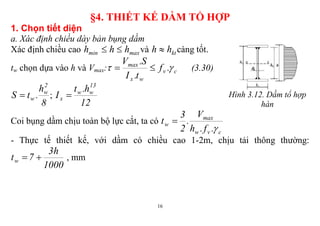 16
§4. THIẾT KẾ DẦM TỔ HỢP
1. Chọn tiết diện
a. Xác định chiều dày bản bụng dầm
Xác định chiều cao maxmin hhh  và kthh  càng tốt.
tw chọn dựa vào h và Vmax: cv
wx
max
.f
t.I
S.V
  (3.30)
8
h
.tS
2
w
w ;
12
h.t
I
13
ww
x  Hình 3.12. Dầm tổ hợp
hàn
Coi bụng dầm chịu toàn bộ lực cắt, ta có
cvw
max
w
.f.h
V
.
2
3
t


- Thực tế thiết kế, với dầm có chiều cao 1-2m, chịu tải thông thường:
1000
h3
7tw  , mm
 
