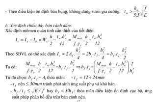 17
- Theo điều kiện ổn định bản bụng, không dùng sườn gia cường:
E
f
5,5
h
t w
w 
b. Xác định chiều dày bản cánh dầm:
Xác định mômen quán tính cần thiết của tiết diện:
12
h.t
2
h
.
.f
M
12
h.t
2
h
.WIII
3
ww
c
max
3
ww
xbxc 

Theo SBVL có thể xác định
2
h
.t.b
4
h
.t.b2
4
h
.A2I
2
f
ff
2
f
ff
2
f
fc 
Ta có:
12
h.t
2
h
.
.f
M 3
ww
c
max


=
2
h
.t.b
2
f
ff  ff t.b = 2
f
3
ww
c
max
h
2
12
h.t
2
h
.
.f
M








Từ đó chọn: ff t.b = Af thỏa mãn: - mm2412t f 
- ft nên mm30 tránh phát sinh ứng suất phụ và khó hàn.
- f/Et/b ff  hay ff t30b  : thỏa mãn điều kiện ổn định cục bộ, ứng
suất pháp phân bố đều trên bản cánh nén.
 