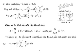 22
: hệ số poátxông, với thép  =0,3;
Ứng suất tới hạn:
2
0x
ycr
cr
l
h
I
I
B
W
M






 (3.45)
Với 

/1.
h
l
.EG.
I
I
2
c
B 20
y
t

Hình 3.18. lo
Hình 3.19
Kiểm tra ổn định tổng thể của dầm tổ hợp:
cr
W
M
  viết lại f.bcr   (3.46) hay c
b
.f
W.
M



Trong đó: b - hệ số ổn định tống thể, để xác định b cần tính giá trị của hệ số
1 :
f
E
l
h
I
I
2
ox
y
1 





 (3.47)
 