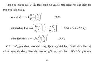 23
Trong đó giá trị của  lấy theo bảng 3.2 và 3.3 phụ thuộc vào đặc điểm tải
trọng và thông số .
 - hệ số:
2
0
y
t
h
l
I.E
I.G
4 





 (3.48)
dầm tổ hợp I:
















 3
ff
3
w
2
ff
f0
t.b
t.a
1
b.h
t.l
8 (3.49) với fh5,0a  ;
dầm định hình
2
0
y
x
h
l
J
J
.54,1 





 (3.50)
Giá trị thM phụ thuộc vào hình dạng, đặc trưng hình học của tiết diện dầm, vị
trí tải trọng tác dụng, liên kết dầm với gối tựa, cách bố trí liên kết ngăn cản
 