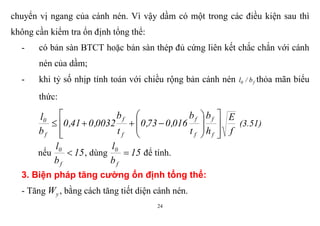 24
chuyển vị ngang của cánh nén. Vì vậy dầm có một trong các điều kiện sau thì
không cần kiểm tra ổn định tổng thể:
- có bản sàn BTCT hoặc bản sàn thép đủ cứng liên kết chắc chắn với cánh
nén của dầm;
- khi tỷ số nhịp tính toán với chiều rộng bản cánh nén f0 b/l thỏa mãn biểu
thức:
f
E
h
b
t
b
016,073,0
t
b
0032,041,0
b
l
f
f
f
f
f
f
f
0
















 (3.51)
nếu 15
b
l
f
0
 , dùng 15
b
l
f
0
 để tính.
3. Biện pháp tăng cường ổn định tổng thể:
- Tăng yW , bằng cách tăng tiết diện cánh nén.
 