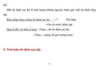 26
thể.
Mất ổn định cục bộ là một trong những nguyên nhân gây mất ổn định tống
thể.
Biện pháp tăng cường ổn định cục bộ: - t : Tốn thép
- Gia cố sườn: phức tạp
Hợp lý đối với dầm tổ hợp: - Chọn ft đủ ổn định cục bộ;
- Chọn wt mỏng rồi gia cường sườn.
2. Tính toán ổn định cục bộ:
 