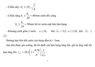 31
- Chiều dày:
E
f
.b.2 ss 
- Chiều rộng mm40
30
h
b w
s  sườn đối xứng
mm50
24
h
b w
s  bố trí sườn một bên bản bụng
- Khoảng cách giữa 2 sườn: a ≤ 2hw khi: w > 3,2; a ≤ 2,5hw khi: w ≤
3,2
Đường hàn liên kết sườn vào bụng dầm hf= 5mm.
Sau khi được gia cường, độ ổn định của bản bụng tăng lên, giá trị ứng suất tới
hạn tăng lên: 2
w0
v
2cr
f76,0
13,10

 






 
