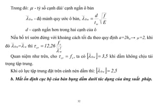 32
Trong đó:  - tỷ số cạnh dài/ cạnh ngắn ô bản
w0 - độ mảnh quy ước ô bản,
E
f
t
d
w
w0 
d – cạnh ngắn hơn trong hai cạnh của ô
Nếu bố trí sườn đứng với khoảng cách tối đa theo quy định a=2hw→ =2, khi
đó w0 = w thì 2
w
v
cr
f
26,12

 
Quan niệm như trên, cho vcr f , ta có   5,3w0  khi dầm không chịu tải
trọng tập trung.
Khi có lực tập trung đặt trên cánh nén dầm thì:   5,2w0 
b. Mất ổn định cục bộ của bản bụng dầm dưới tác dụng của ứng suất pháp.
 