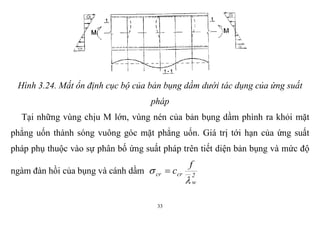 33
Hình 3.24. Mất ổn định cục bộ của bản bụng dầm dưới tác dụng của ứng suất
pháp
Tại những vùng chịu M lớn, vùng nén của bản bụng dầm phình ra khỏi mặt
phẳng uốn thành sóng vuông góc mặt phẳng uốn. Giá trị tới hạn của ứng suất
pháp phụ thuộc vào sự phân bố ứng suất pháp trên tiết diện bản bụng và mức độ
ngàm đàn hồi của bụng và cánh dầm 2
w
crcr
f
c

 
 