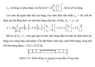 34
crc tra bảng và phụ thuộc vào hệ số
3
w
f
w
f
t
t
h
b






  ; hệ số  tra bảng.
Coi mức độ ngàm đàn hồi của bụng vào cánh dầm nhỏ nhất crc = 30, mất ổn
định cục bộ đồng thời với mất khả năng chịu lực về bền, fcr  , có:
    5.5
f
30f w2
w
 

;   f
E
5.5
t
h
5.5
E
f
t
h
w
w
w
w
w 












Khi tỷ số ww t/h vượt quá giá trị trên, bản bụng dầm bị mất ổn định dưới tác
dụng của riêng ứng suất pháp. Cần đặt thêm sườn dọc cách biên bụng vùng nén
của bản bụng đoạn wh)25,02,0( 
Hình 3.25: Sườn đứng và ngang trong dầm tố hợp hàn
 