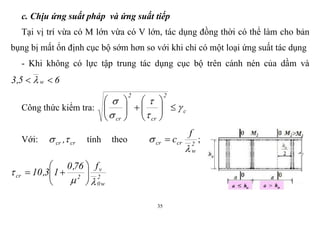 35
c. Chịu ứng suất pháp và ứng suất tiếp
Tại vị trí vừa có M lớn vừa có V lớn, tác dụng đồng thời có thể làm cho bản
bụng bị mất ổn định cục bộ sớm hơn so với khi chỉ có một loại ứng suất tác dụng
- Khi không có lực tập trung tác dụng cục bộ trên cánh nén của dầm và
65,3 w  
Công thức kiểm tra: c
2
cr
2
cr

















Với: crcr , tính theo 2
w
crcr
f
c

  ;
2
w0
v
2cr
f76,0
13,10

 






 