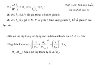 36
cr
ww
cr
w
th
V
;
h
h
W
M
  ;
khi wha  : M, V lấy giá trị tại tiết diện giữa ô;
Hình 3.26: Tiết diện kiểm
tra ổn định cục bộ
khi wha  lấy giá trị M, V tại giữa ô hình vuông cạnh wh kể về phía có nội
lực lớn.
- Khi có lực tập trung tác dụng cục bộ trên cánh nén và 65.2 w  
Công thức kiểm tra: c
2
cr
2
cr,c
c
cr






















cr,ccr , : Xác định tùy thuộc tỷ số wh/a .
 