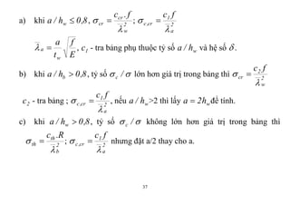 37
a) khi 8,0h/a w  , 2
w
cr
cr
f.c

  ; 2
a
1
cr,c
fc

 
E
f
t
a
w
a  , 1c - tra bảng phụ thuộc tỷ số wh/a và hệ số  .
b) khi 8,0h/a b  , tỷ số  /c lớn hơn giá trị trong bảng thì 2
w
2
cr
fc

 
2c - tra bảng ; 2
a
1
cr,c
fc

  , nếu wh/a >2 thì lấy wh2a  để tính.
c) khi 8,0h/a w  , tỷ số  /c không lớn hơn giá trị trong bảng thì
2
b
th
th
R.c

  ; 2
a
1
cr,c
fc

  nhưng đặt a/2 thay cho a.
 