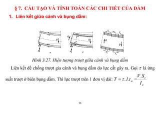 38
§ 7. CẤU TẠO VÀ TÍNH TOÁN CÁC CHI TIẾT CỦA DẦM
1. Liên kết giữa cánh và bụng dầm:
Hình 3.27. Hiện tượng trượt giữa cánh và bụng dầm
Liên kết để chống trượt gia cánh và bụng dầm do lực cắt gây ra. Gọi  là ứng
suất trượt ở biên bụng dầm. Thì lực trượt trên 1 đơn vị dài: wt.1.T  =
x
c
I
S.V
 