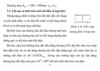 43
Thường chọn mm180100bbn  ; wbn tt 
2.2. Cấu tạo và tính toán mối nối dầm tổ hợp hàn:
Thông dụng nhất là dùng liên kết đối đầu nối bụng
và nối cánh dầm, vị trí mối nối cánh và nối bụng được
bố trí so le để tránh ứng suất hàn.
Độ bền chịu nén đường hàn đối đầu không nhỏ hơn
thép cơ bản nên đường hàn nối có thể dùng đường hàn
thẳng góc và nối trên một tiết diện.
Hình 3.34. Nối công
xưởng dầm tổ hợp hàn
Độ bền chịu kéo đường hàn đối đầu bằng khoảng 85% độ bền chịu kéo thép
làm dầm nên chỉ có thể dùng đường hàn đối đầu thẳng góc nối cánh chịu kéo ở
những tiết diện có maxM85,0M  . Trong các trường hợp còn lại cần dùng
đường hàn đối đầu xiên góc ( 00
6045  ) để nối cánh chịu kéo của dầm.
 