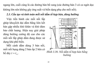45
ngang lớn, cuối cùng là các đường hàn bổ sung (các đường hàn 3 có co ngót dọc
không lớn nên không gây ứng suất và biến dạng phụ cho mối nối).
2.3. Cấu tạo và tính toán mối nối dầm tổ hợp hàn, dùng bulông
Việc tiến hành các mối nối lắp
ghép khuyếch đại dầm bằng liên kết
hàn gặp nhiều khó khăn và khó đảm
bảo chất lượng. Hiện nay giải pháp
dùng bulông cường độ cao cho các
mối nối lắp ghép dầm đang được sử
dụng khá phổ biến.
Mỗi cánh dầm dùng 3 bản nối,
mối nối bụng dùng 2 bản ốp 2 bên có
bề dày wtt  . Hình 3.36. Nối dầm tố hợp hàn bằng
bulông
 