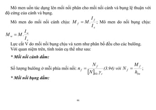 46
Mô men uốn tác dụng lên mối nối phân cho mối nối cánh và bụng lệ thuận với
độ cứng của cánh và bụng.
Mô men do mối nối cánh chịu:
x
f
f
I
I
.MM  ; Mô men do nối bụng chịu:
x
w
w
I
I
.MM 
Lực cắt V do mối nối bụng chịu và xem như phân bố đều cho các bulông.
Với quan niệm trên, tính toán cụ thể như sau:
* Mối nối cánh dầm:
Số lượng bulông ở mỗi phía mối nối:
  cblc
f
f
N
N
n

 (3.94) với
bn
f
f
h
M
N  ;
* Mối nối bụng dầm:
 