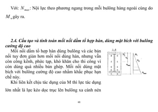 48
Với: maxN : Nội lực theo phương ngang trong mỗi bulông hàng ngoài cùng do
wM gây ra.
2.4. Cấu tạo và tính toán mối nối dầm tổ hợp hàn, dùng mặt bích với bulông
cường độ cao
Mối nối dầm tổ hợp hàn dùng bulông và các bản
nối tuy đơn giản hơn mối nối dùng hàn, nhưng vẫn
còn cồng kềnh, phức tạp, khó khăn cho thi công vì
còn dùng quá nhiều bản ghép. Mối nối dùng mặt
bích với bulông cường độ cao nhằm khắc phục hạn
chế này.
Khi liên kết chịu tác dụng của M thì lực tác dụng
lớn nhất là lực kéo dọc trục lên bulông xa cánh nén
 