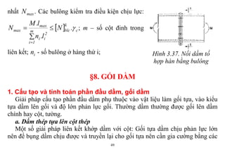 49
nhất maxN . Các bulông kiểm tra điều kiện chịu lực:
  c
k
blcm
1i
2
ii
max
max .N
l.n
l.M
N 



; m – số cột đinh trong
liên kết; in - số bulông ở hàng thứ i; Hình 3.37. Nối dầm tố
hợp hàn bằng bulông
§8. GỐI DẦM
1. Cấu tạo và tính toán phần đầu dầm, gối dầm
Giải pháp cấu tạo phần đầu dầm phụ thuộc vào vật liệu làm gối tựa, vào kiểu
tựa dầm lên gối và độ lớn phản lực gối. Thường dầm thường được gối lên dầm
chính hay cột, tường.
a. Dầm thép tựa lên cột thép
Một số giải pháp liên kết khớp dầm với cột: Gối tựa dầm chịu phản lực lớn
nên để bụng dầm chịu được và truyền lại cho gối tựa nên cần gia cường bằng các
 