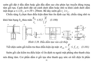50
sườn gối đặt ở đầu dầm hoặc gần đầu dầm sao cho phản lực truyền đúng trọng
tâm gối tựa. Cạnh dưới đặt sát cánh dưới dầm hoặc nhô ra khỏi cánh dưới dầm
một đoạn st5,1a  , mm2010a  . Bề dày sườn gối ws tt  .
Chiều rộng sb chọn theo điều kiện đảm bảo ổn định cục bộ, chiều rộng nhô ra
khỏi bản bụng osb thỏa mãn
f
E
5,0
t
b
s
os
 (3.100)
Hình 3.38. Đầu dầm tựa vào cột thép
Tiết diện sườn gối kiểm tra theo điều kiện ép mặt: cc
s
em .f
A
F
  (3.101)
Sườn gối cần kiểm tra điều kiện về ổn định ra ngoài mặt phẳng như thanh chịu
nén đúng tâm. Coi phần dầm ở gối tựa như thanh quy ước có tiết diện là phần
 