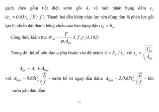 51
gạch chéo gồm tiết diện sườn gối As và một phần bụng dầm 1c
( f/Et65,0c w1  ). Thanh hai đầu khớp chịu lực nén đúng tâm là phản lực gối
tựa F, chiều dài thanh bằng chiều cao bản bụng dầm w0 hl  .
Công thức kiểm tra: c
qu
od .f
A.
F


  (3.102)
Trong đó: hệ số uốn dọc  phụ thuộc vào độ mảnh yw i/h , với
qu
y
qu
y
A
I
i 
bqusqu AAA 
với
f
E
t65,0A 2
wbqu  - sườn bố trí ngay đầu dầm;
f
E
t65,0.2A 2
wbqu  - khi
sườn gần đầu dầm
 