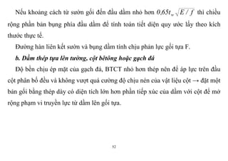 52
Nếu khoảng cách từ sườn gối đến đầu dầm nhỏ hơn f/Et65,0 w thì chiều
rộng phần bản bụng phía đầu dầm để tính toán tiết diện quy ước lấy theo kích
thước thực tế.
Đường hàn liên kết sườn và bụng dầm tính chịu phản lực gối tựa F.
b. Dầm thép tựa lên tường, cột bêtông hoặc gạch đá
Độ bền chịu ép mặt của gạch đá, BTCT nhỏ hơn thép nên để áp lực trên đầu
cột phân bố đều và không vượt quá cường độ chịu nén của vật liệu cột → đặt một
bản gối bằng thép dày có diện tích lớn hơn phần tiếp xúc của dầm với cột để mở
rộng phạm vi truyền lực từ dầm lên gối tựa.
 