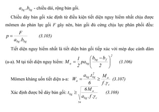 54
bgbg b,a - chiều dài, rộng bản gối.
Chiều dày bản gối xác định từ điều kiện tiết diện nguy hiểm nhất chịu được
mômen do phản lực gối F gây nên, bản gối đủ cứng chịu lực phân phối đều:
bgbg b.a
F
p  (3.105)
Tiết diện nguy hiểm nhất là tiết diện bản gối tiếp xúc với mép dọc cánh dâm
(a-a). M tại tiết diện nguy hiểm:
2
fbg
bga
2
bb
pa
2
1
M 




 
 (3.106)
Mômen kháng uốn tiết diện a-a:
c
a
2
bgbg
a
.f
M
6
t.a
W

 (3.107)
Xác định được bề dày bản gối:
cbg
a
bg
.f.a
M6
t

 (3.108)
 