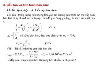 7
3. Cấu tạo và tính toán bản sàn:
3.1. Xác định nhịp l và chiều dày bản sàn t:
Yêu cầu : trọng lượng sàn không lớn, cấu tạo không quá phức tạp mà vẫn đảm
bảo khả năng chịu được tải trọng. Biểu đồ gần đúng giá trị giữa nhịp lớn nhất l và
t.






 tc4
o
10
q.n
E72
1.
15
n.4
t
l
(3.1)






l
n0 - độ võng giới hạn, theo quy phạm: sàn 150n0  ;
21
1
E
E

 (3.2)
Với  - hệ số Poátxông của thép bản sàn
3,0thép  ;
3,01
10.1,2
E
6
3CT

 26
1 cm/daN10.26,2E 
Bề dầy sàn t được chọn theo tải trọng tiêu chuẩn  nhịp sàn l.
 